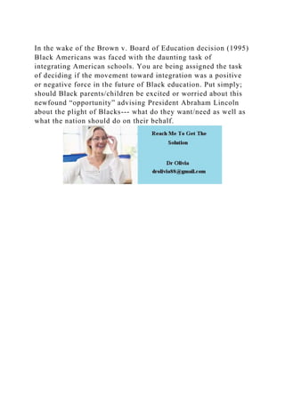 In the wake of the Brown v. Board of Education decision (1995)
Black Americans was faced with the daunting task of
integrating American schools. You are being assigned the task
of deciding if the movement toward integration was a positive
or negative force in the future of Black education. Put simply;
should Black parents/children be excited or worried about this
newfound “opportunity” advising President Abraham Lincoln
about the plight of Blacks--- what do they want/need as well as
what the nation should do on their behalf.
 