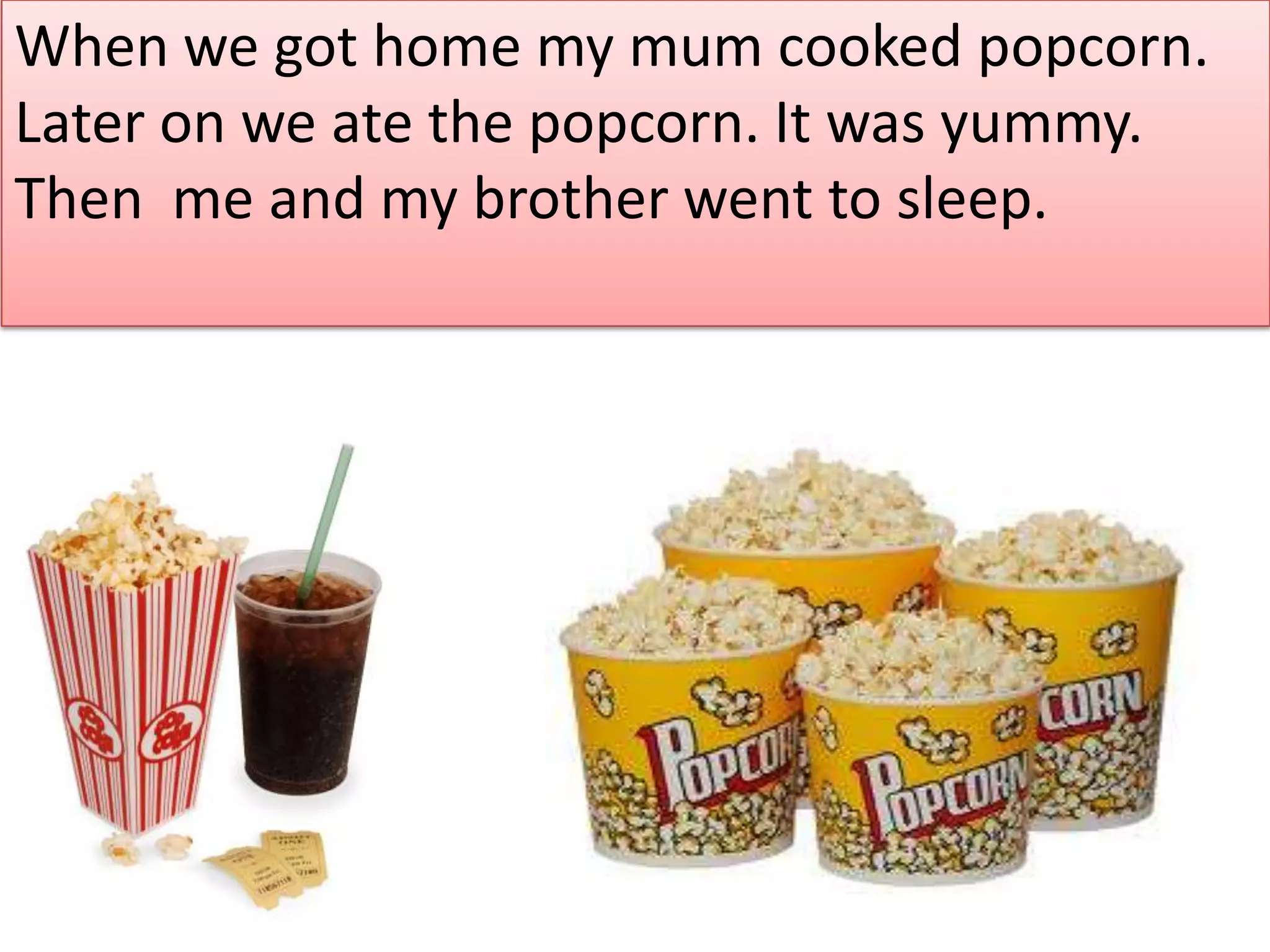 When we got home my mum cooked popcorn.
Later on we ate the popcorn. It was yummy.
Then me and my brother went to sleep.