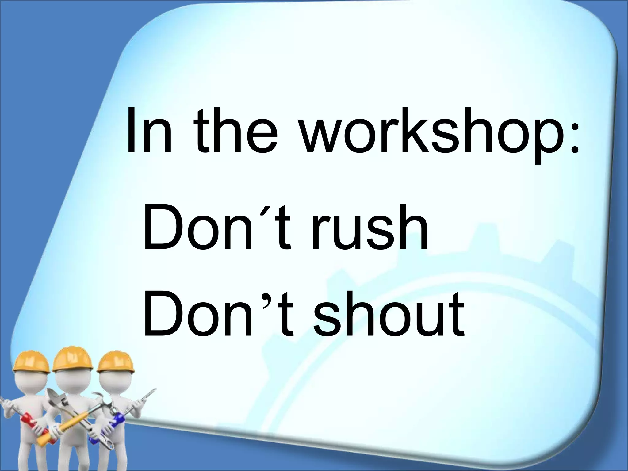 Don´t rush
Don’t shout
In the workshop: