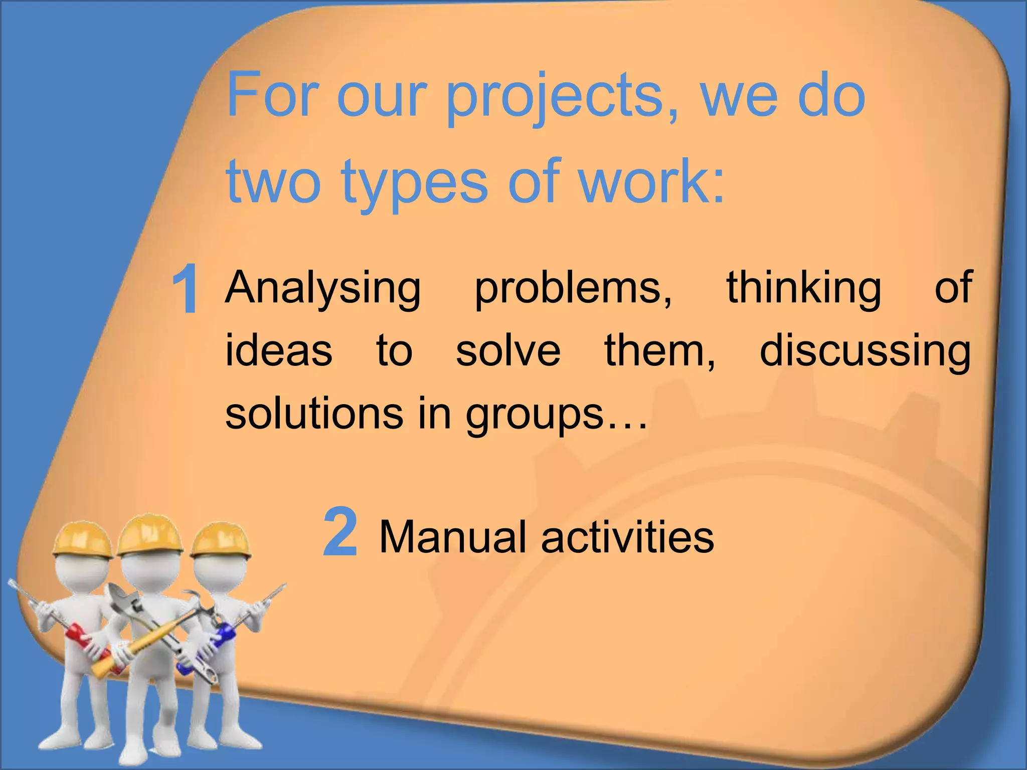For our projects, we do
two types of work:
Analysing problems, thinking of
ideas to solve them, discussing
solutions in groups…
Manual activities
1
2
