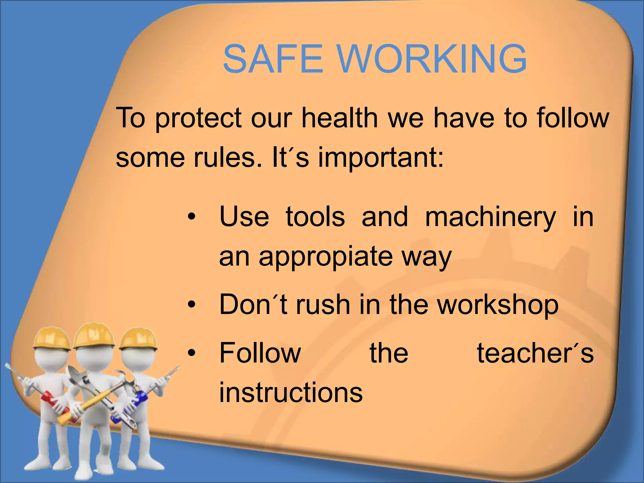 SAFE WORKING
To protect our health we have to follow
some rules. It´s important:
• Use tools and machinery in
an appropiate way
• Don´t rush in the workshop
• Follow the teacher´s
instructions