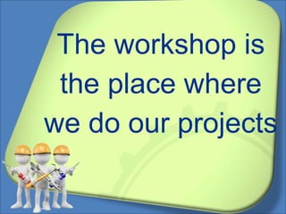 The workshop is
the place where
we do our projects
 