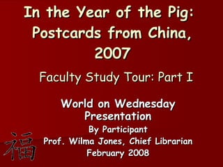 In the Year of the Pig:  Postcards from China, 2007   Faculty Study Tour: Part I World on Wednesday Presentation By Participant Prof. Wilma Jones, Chief Librarian February 2008 
