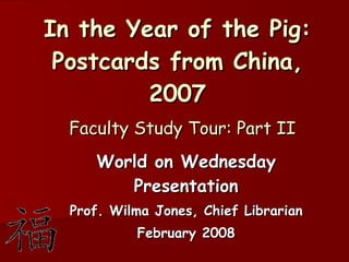 In the Year of the Pig: Postcards from China, 2007   Faculty Study Tour: Part II World on Wednesday Presentation Prof. Wilma Jones, Chief Librarian February 2008 