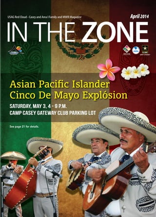 INTHE ZONE
USAG Red Cloud - Casey and Area I Family and MWR Magazine April2014
Asian Paciﬁc Islander
Cinco De Mayo Explósion
SATURDAY, MAY 3, 4 - 9 P.M.
CAMP CASEY GATEWAY CLUB PARKING LOT
See page 21 for details.
 