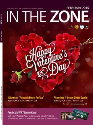 USAGREDCLOUD-CASEYANDAREAIFAMILYANDMWR
USAG Red Cloud - Casey and Area I Family and MWR Magazine FEBRUARY 2015
FEBRUARY2015
Valentine's "Romantic Dinner For Two"
February 14, 5 - 9 p.m. / Mitchell's Club
Valentine’s 4-Course Dinner Special
February 14, 5 - 9 p.m. / Warrior's Club
For more information, see page 4 & 7
Family & MWR T-Money Cards
Get your 'Access Pass' to adventure travel in Korea!
Available at any Area 1 CAC on February 15, see page 24 for more details.
 