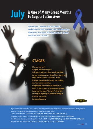 Survivors of violence do not need a
dedicated month to know that experiencing
violence can have a life-long impact. In the
words of one survivor
July is One of Many Great Months
to Support a Survivor
STAGES
Shame, why me?
Disgust, please not again.
Self-pity, fragile, crushed, weak, invisible.
Anger, what about my rights? How dare you?
What about respect? I deserve more!
Disgust, memories, haunting me, stalking
me, too many memories.
Forgiveness, time to move forward, to
heal. There is peace in forgiveness, power
in saying the words "I forgive", strength
in conquering the past and not letting it
shadow my future.
I choose freedom!
If you know someone who has survived violence, choose this moment to let him or her know that you care.
If you are experiencing violence or want support, there is help.
Sexual Assault Hotline DSN 158; 764-5700 (on-post); 0503-364-5700 (oﬀ-post)
Domestic Violence Victim Hotline DSN 153; 764-5997 (on-post); 0503-364-5997 (oﬀ-post)
Child Abuse & Spouse Abuse Reporting Hotline DSN 101; 730-1101 (on-post); 0503-330-1101 (oﬀ-post)
Abandoned Spouse Hotline 730-3635 (on-post); 0503-330-3635 (oﬀ-post)
55IN THE ZoNE
 