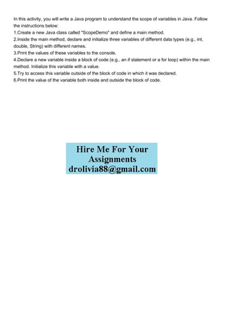 In this activity, you will write a Java program to understand the scope of variables in Java. Follow
the instructions below:
1.Create a new Java class called "ScopeDemo" and define a main method.
2.Inside the main method, declare and initialize three variables of different data types (e.g., int,
double, String) with different names.
3.Print the values of these variables to the console.
4.Declare a new variable inside a block of code (e.g., an if statement or a for loop) within the main
method. Initialize this variable with a value.
5.Try to access this variable outside of the block of code in which it was declared.
6.Print the value of the variable both inside and outside the block of code.
 