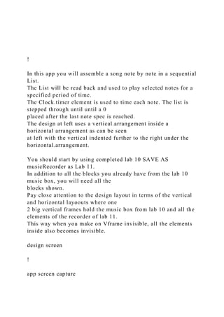 !
In this app you will assemble a song note by note in a sequential
List.
The List will be read back and used to play selected notes for a
specified period of time.
The Clock.timer element is used to time each note. The list is
stepped through until until a 0
placed after the last note spec is reached.
The design at left uses a vertical.arrangement inside a
horizontal arrangement as can be seen
at left with the vertical indented further to the right under the
horizontal.arrangement.
You should start by using completed lab 10 SAVE AS
musicRecorder as Lab 11.
In addition to all the blocks you already have from the lab 10
music box, you will need all the
blocks shown.
Pay close attention to the design layout in terms of the vertical
and horizontal layoouts where one
2 big vertical frames hold the music box from lab 10 and all the
elements of the recorder of lab 11.
This way when you make on Vframe invisible, all the elements
inside also becomes invisible.
design screen
!
app screen capture
 