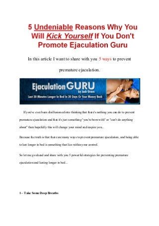 In this article I want to share with you 5 ways to prevent
                                premature ejaculation.




   If you've ever been disillusioned into thinking that there's nothing you can do to prevent
premature ejaculation and that it's just something "you're born with" or "can't do anything
about" then hopefully this will change your mind and inspire you...

Because the truth is that there are many ways to prevent premature ejaculation, and being able
to last longer in bed is something that lies within your control.

So let me go ahead and share with you 5 powerful strategies for preventing premature
ejaculation and lasting longer in bed...




1 – Take Some Deep Breaths
 