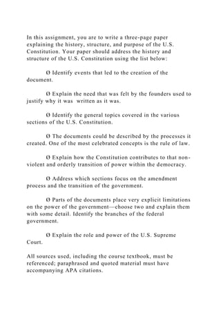 In this assignment, you are to write a three-page paper
explaining the history, structure, and purpose of the U.S.
Constitution. Your paper should address the history and
structure of the U.S. Constitution using the list below:
Ø Identify events that led to the creation of the
document.
Ø Explain the need that was felt by the founders used to
justify why it was written as it was.
Ø Identify the general topics covered in the various
sections of the U.S. Constitution.
Ø The documents could be described by the processes it
created. One of the most celebrated concepts is the rule of law.
Ø Explain how the Constitution contributes to that non-
violent and orderly transition of power within the democracy.
Ø Address which sections focus on the amendment
process and the transition of the government.
Ø Parts of the documents place very explicit limitations
on the power of the government—choose two and explain them
with some detail. Identify the branches of the federal
government.
Ø Explain the role and power of the U.S. Supreme
Court.
All sources used, including the course textbook, must be
referenced; paraphrased and quoted material must have
accompanying APA citations.
 