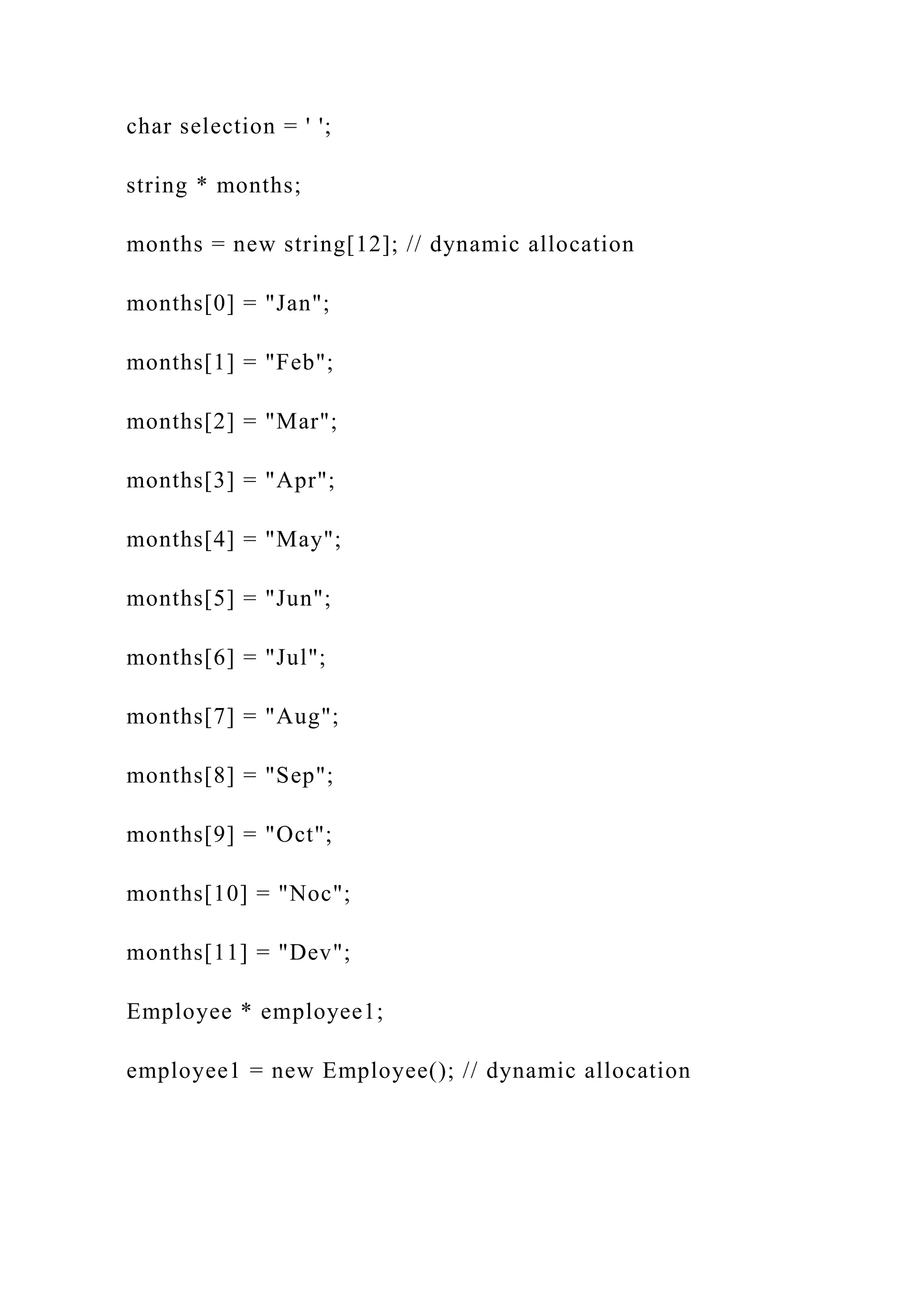 char selection = ' ';
string * months;
months = new string[12]; // dynamic allocation
months[0] = "Jan";
months[1] = "Feb";
months[2] = "Mar";
months[3] = "Apr";
months[4] = "May";
months[5] = "Jun";
months[6] = "Jul";
months[7] = "Aug";
months[8] = "Sep";
months[9] = "Oct";
months[10] = "Noc";
months[11] = "Dev";
Employee * employee1;
employee1 = new Employee(); // dynamic allocation
 