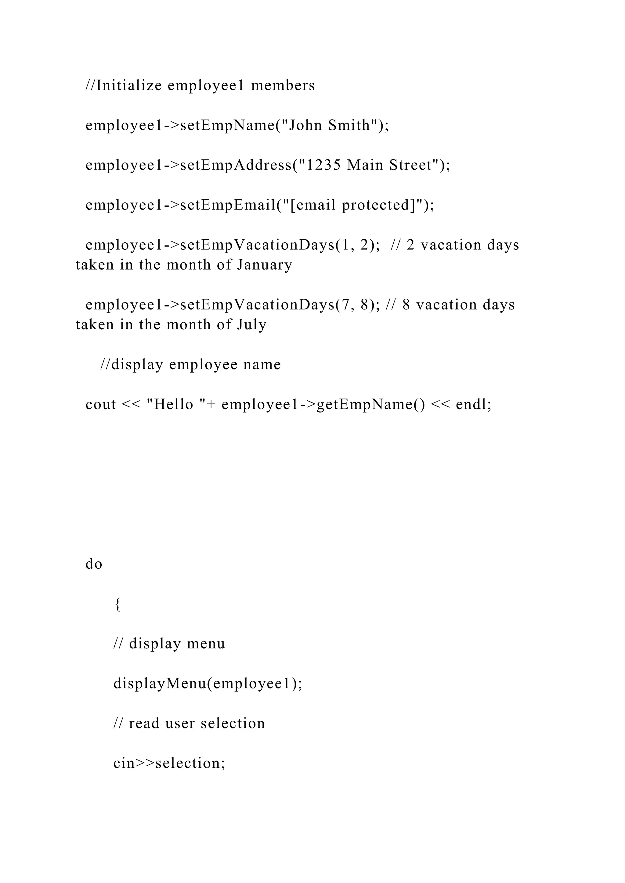//Initialize employee1 members
employee1->setEmpName("John Smith");
employee1->setEmpAddress("1235 Main Street");
employee1->setEmpEmail("[email protected]");
employee1->setEmpVacationDays(1, 2); // 2 vacation days
taken in the month of January
employee1->setEmpVacationDays(7, 8); // 8 vacation days
taken in the month of July
//display employee name
cout << "Hello "+ employee1->getEmpName() << endl;
do
{
// display menu
displayMenu(employee1);
// read user selection
cin>>selection;
 