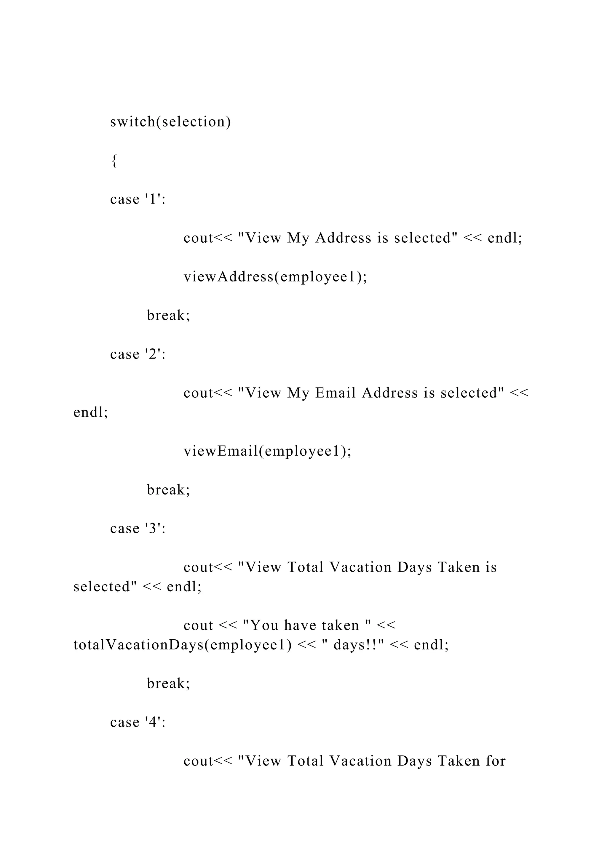 switch(selection)
{
case '1':
cout<< "View My Address is selected" << endl;
viewAddress(employee1);
break;
case '2':
cout<< "View My Email Address is selected" <<
endl;
viewEmail(employee1);
break;
case '3':
cout<< "View Total Vacation Days Taken is
selected" << endl;
cout << "You have taken " <<
totalVacationDays(employee1) << " days!!" << endl;
break;
case '4':
cout<< "View Total Vacation Days Taken for
 