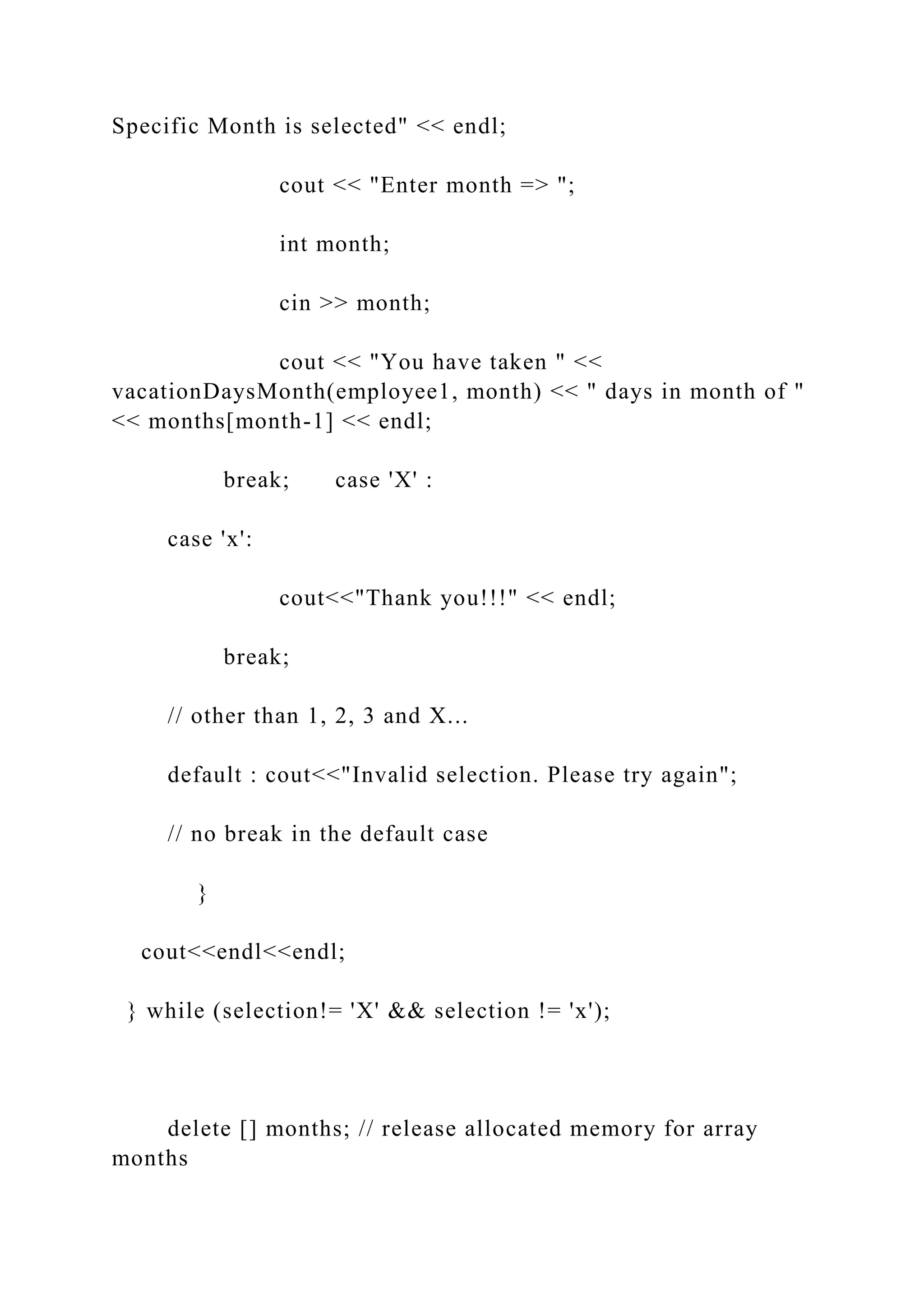 Specific Month is selected" << endl;
cout << "Enter month => ";
int month;
cin >> month;
cout << "You have taken " <<
vacationDaysMonth(employee1, month) << " days in month of "
<< months[month-1] << endl;
break; case 'X' :
case 'x':
cout<<"Thank you!!!" << endl;
break;
// other than 1, 2, 3 and X...
default : cout<<"Invalid selection. Please try again";
// no break in the default case
}
cout<<endl<<endl;
} while (selection!= 'X' && selection != 'x');
delete [] months; // release allocated memory for array
months
 