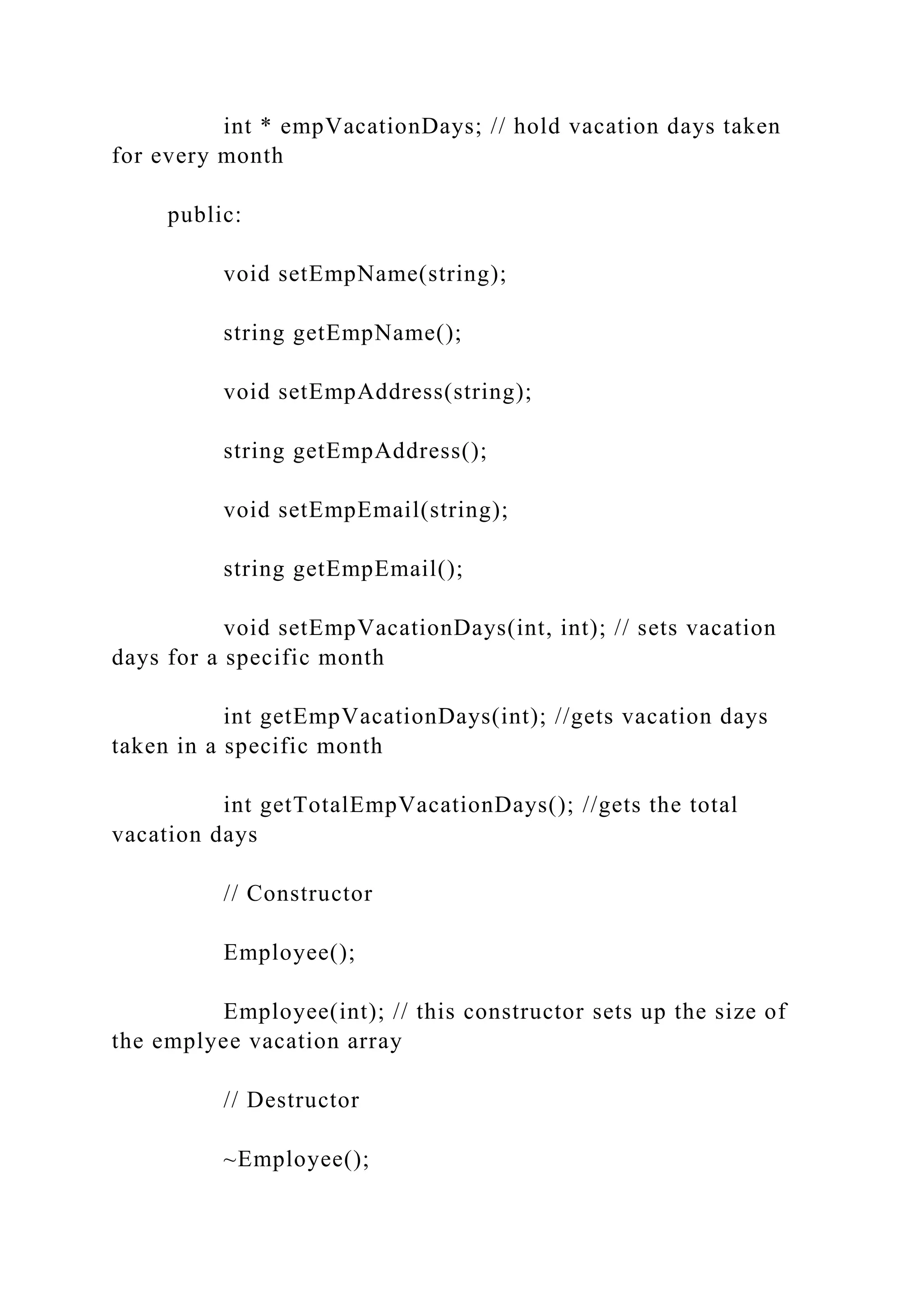 int * empVacationDays; // hold vacation days taken
for every month
public:
void setEmpName(string);
string getEmpName();
void setEmpAddress(string);
string getEmpAddress();
void setEmpEmail(string);
string getEmpEmail();
void setEmpVacationDays(int, int); // sets vacation
days for a specific month
int getEmpVacationDays(int); //gets vacation days
taken in a specific month
int getTotalEmpVacationDays(); //gets the total
vacation days
// Constructor
Employee();
Employee(int); // this constructor sets up the size of
the emplyee vacation array
// Destructor
~Employee();
 