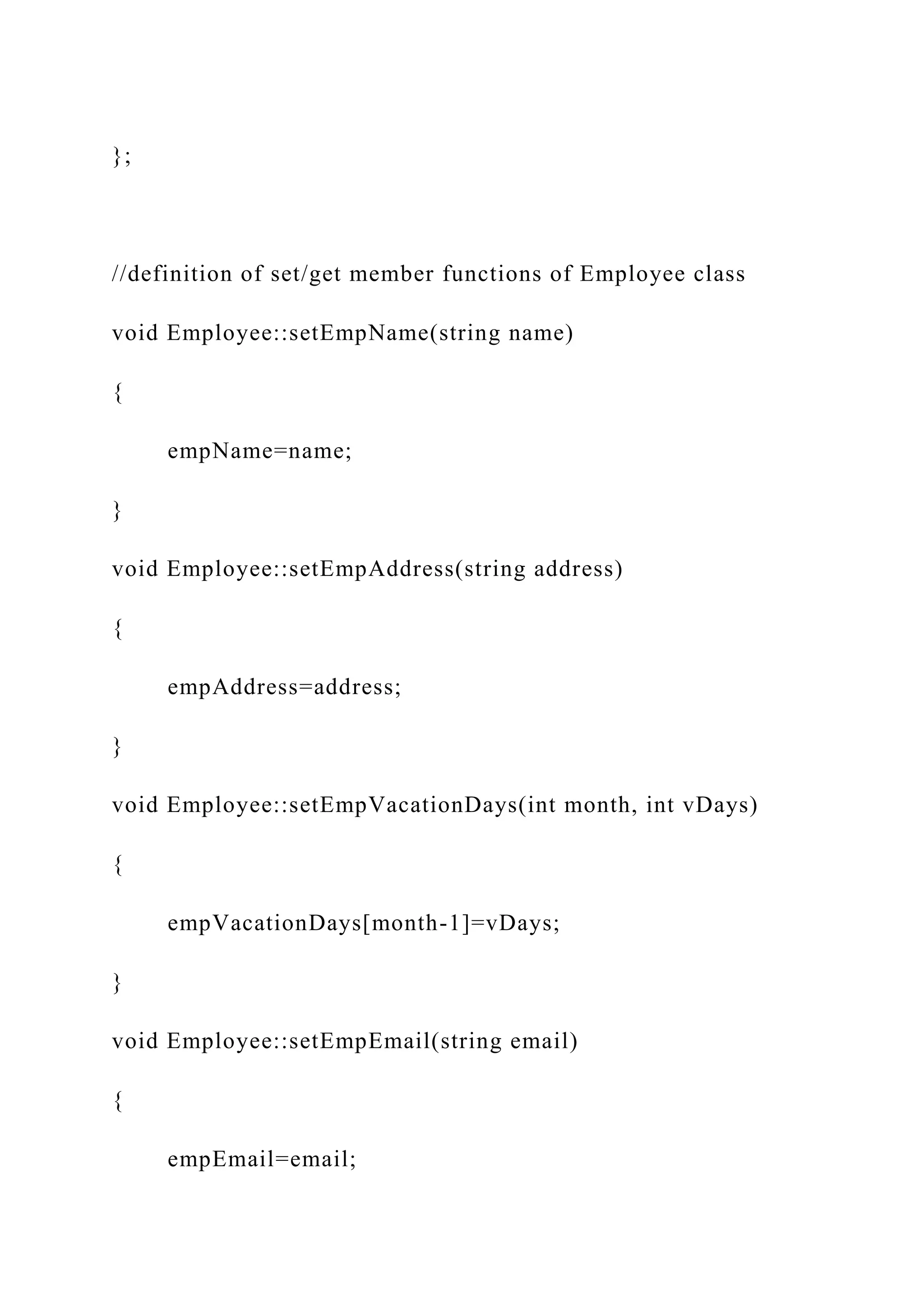};
//definition of set/get member functions of Employee class
void Employee::setEmpName(string name)
{
empName=name;
}
void Employee::setEmpAddress(string address)
{
empAddress=address;
}
void Employee::setEmpVacationDays(int month, int vDays)
{
empVacationDays[month-1]=vDays;
}
void Employee::setEmpEmail(string email)
{
empEmail=email;
 
