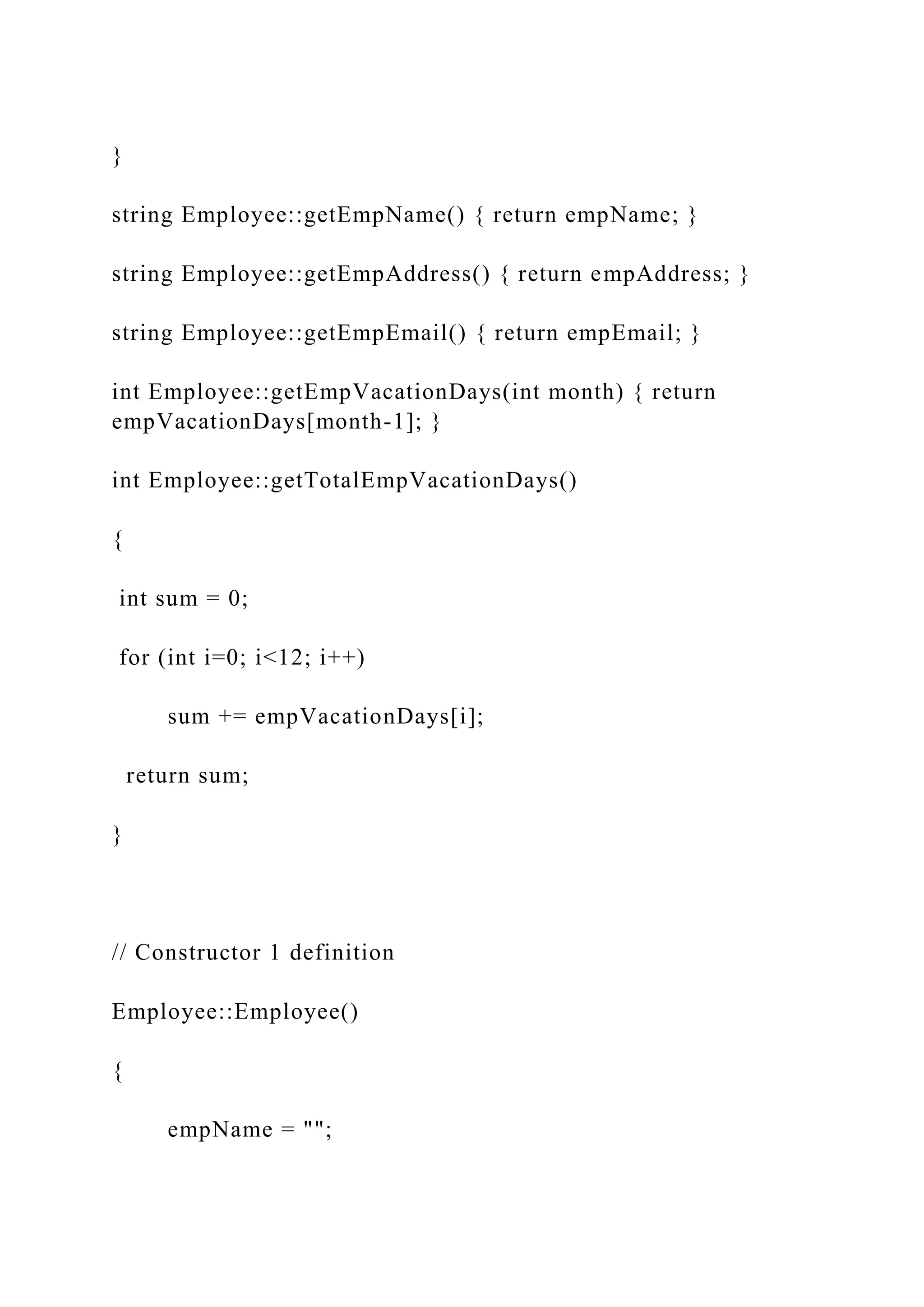 }
string Employee::getEmpName() { return empName; }
string Employee::getEmpAddress() { return empAddress; }
string Employee::getEmpEmail() { return empEmail; }
int Employee::getEmpVacationDays(int month) { return
empVacationDays[month-1]; }
int Employee::getTotalEmpVacationDays()
{
int sum = 0;
for (int i=0; i<12; i++)
sum += empVacationDays[i];
return sum;
}
// Constructor 1 definition
Employee::Employee()
{
empName = "";
 