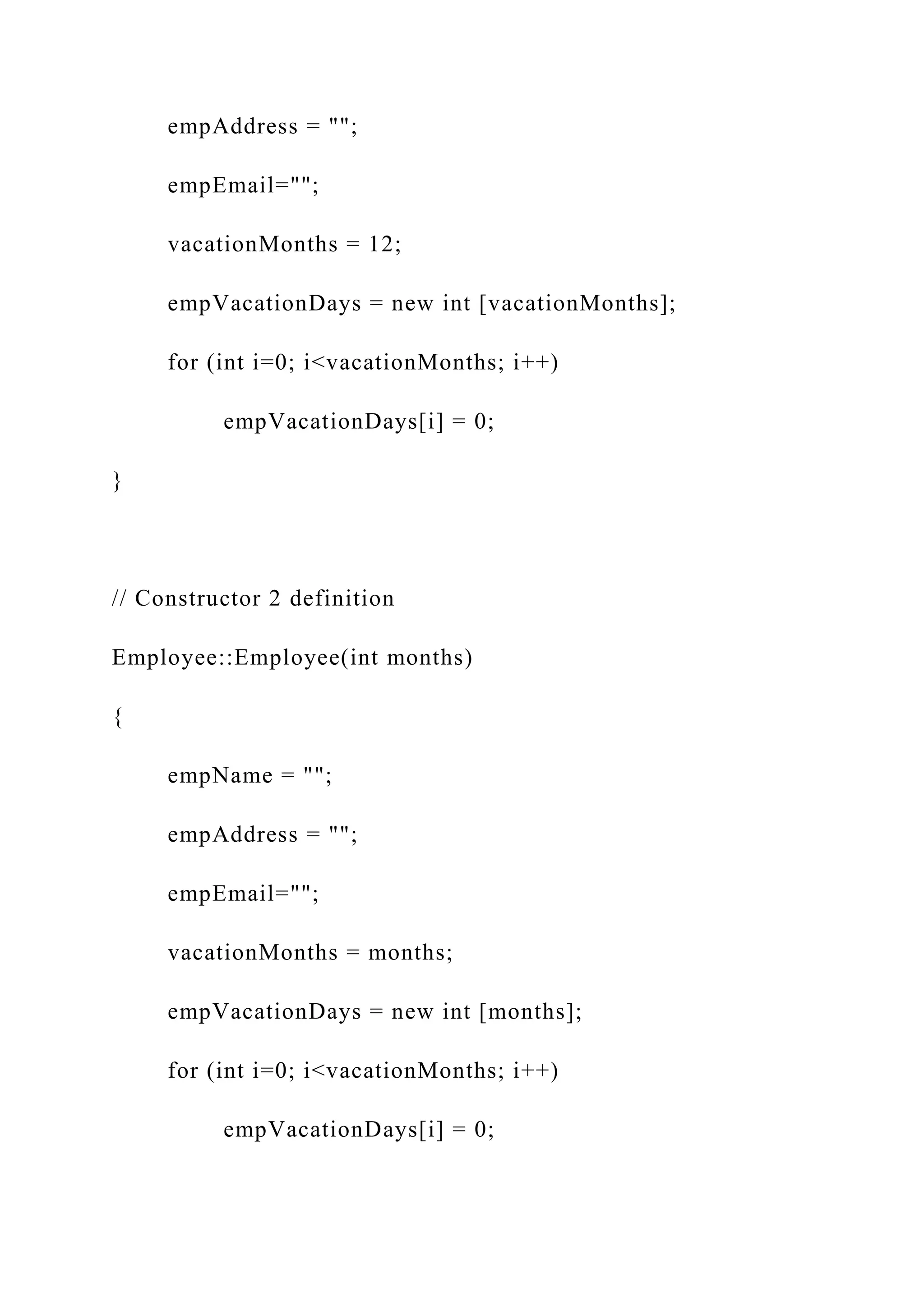 empAddress = "";
empEmail="";
vacationMonths = 12;
empVacationDays = new int [vacationMonths];
for (int i=0; i<vacationMonths; i++)
empVacationDays[i] = 0;
}
// Constructor 2 definition
Employee::Employee(int months)
{
empName = "";
empAddress = "";
empEmail="";
vacationMonths = months;
empVacationDays = new int [months];
for (int i=0; i<vacationMonths; i++)
empVacationDays[i] = 0;
 