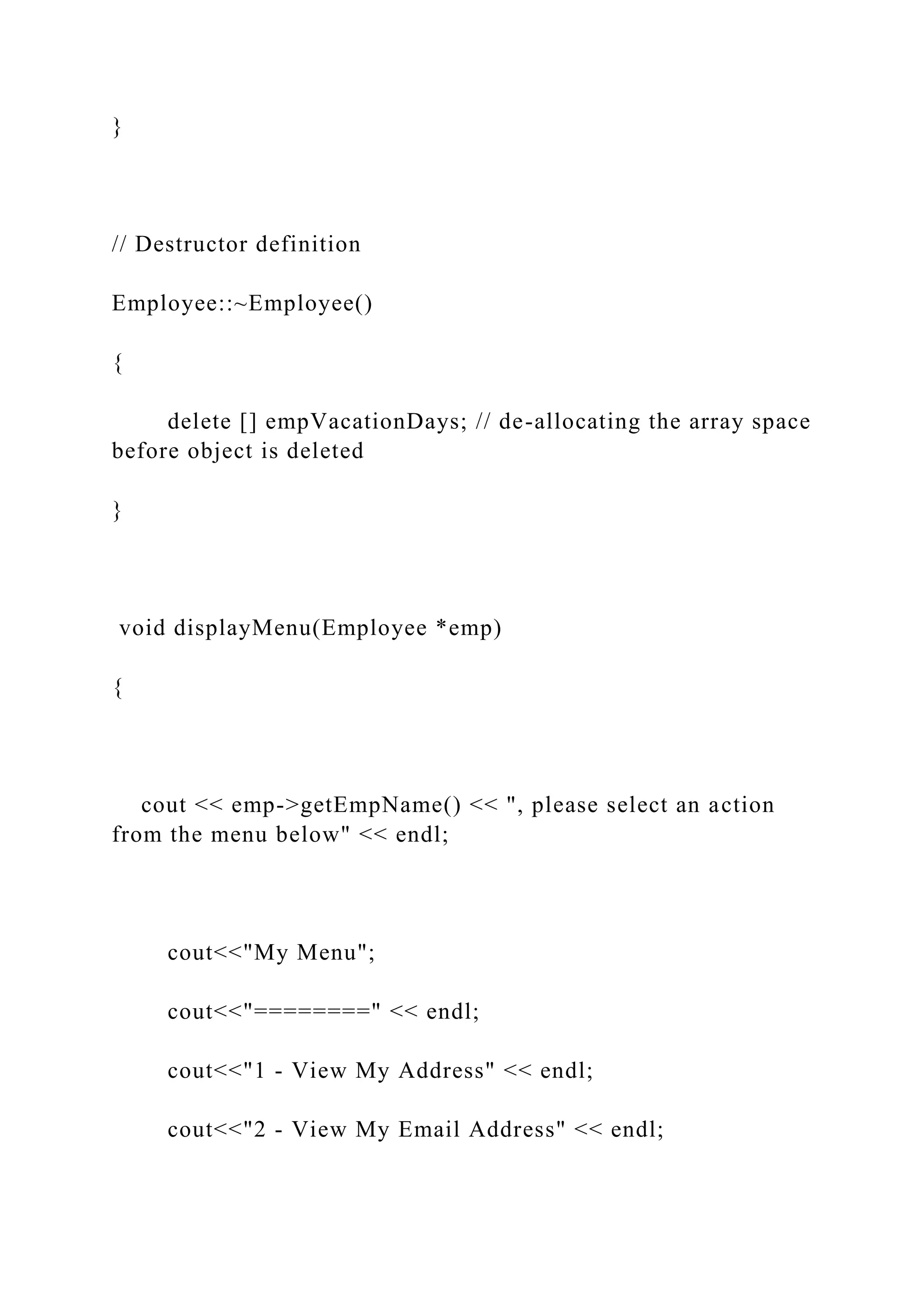 }
// Destructor definition
Employee::~Employee()
{
delete [] empVacationDays; // de-allocating the array space
before object is deleted
}
void displayMenu(Employee *emp)
{
cout << emp->getEmpName() << ", please select an action
from the menu below" << endl;
cout<<"My Menu";
cout<<"========" << endl;
cout<<"1 - View My Address" << endl;
cout<<"2 - View My Email Address" << endl;
 