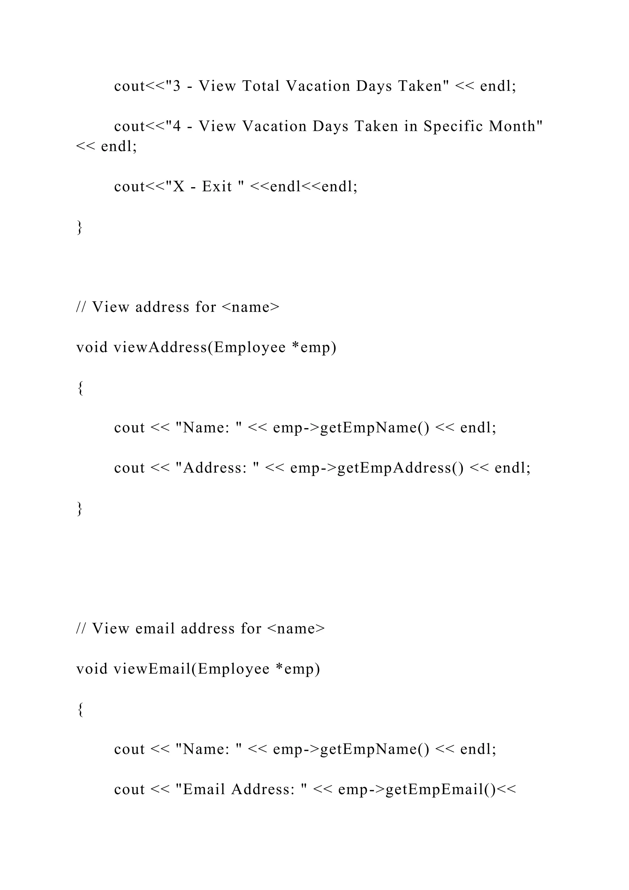 cout<<"3 - View Total Vacation Days Taken" << endl;
cout<<"4 - View Vacation Days Taken in Specific Month"
<< endl;
cout<<"X - Exit " <<endl<<endl;
}
// View address for <name>
void viewAddress(Employee *emp)
{
cout << "Name: " << emp->getEmpName() << endl;
cout << "Address: " << emp->getEmpAddress() << endl;
}
// View email address for <name>
void viewEmail(Employee *emp)
{
cout << "Name: " << emp->getEmpName() << endl;
cout << "Email Address: " << emp->getEmpEmail()<<
 