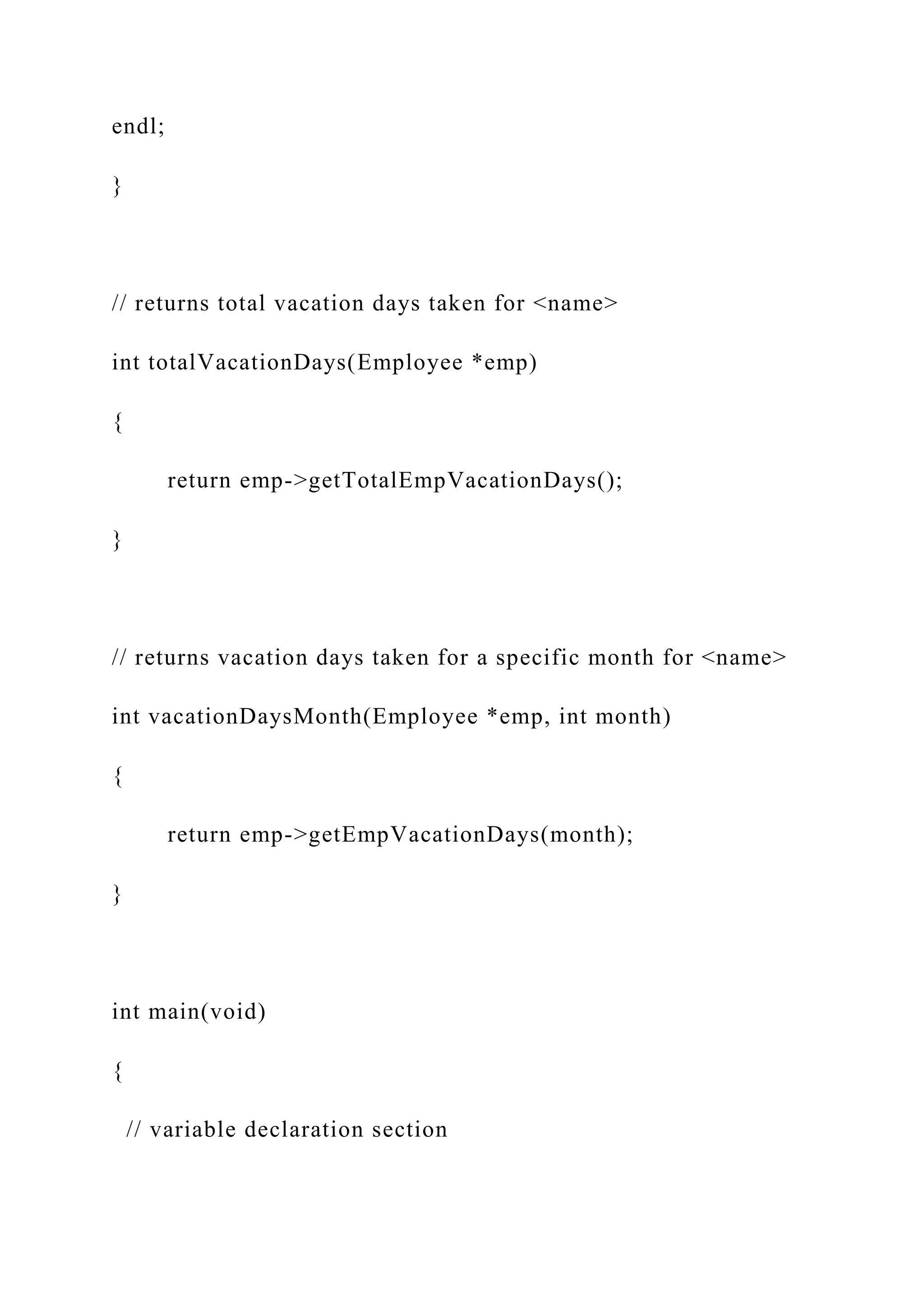 endl;
}
// returns total vacation days taken for <name>
int totalVacationDays(Employee *emp)
{
return emp->getTotalEmpVacationDays();
}
// returns vacation days taken for a specific month for <name>
int vacationDaysMonth(Employee *emp, int month)
{
return emp->getEmpVacationDays(month);
}
int main(void)
{
// variable declaration section
 