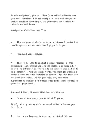 In this assignment, you will identify an ethical dilemma that
you have experienced in the workplace. You will analyze the
ethical dilemma according to the guidelines and evaluation
criteria outlined below.
Assignment Guidelines and Tips
• This assignment should be typed, minimum 11-point font,
double spaced, and no more than 2 pages in length.
• Proofread your analysis.
• There is no need to conduct outside research for this
assignment. But, should you cite the textbook or some other
source, be extremely careful to cite the sources used and to do
so accurately. If you use exact words, you must put quotation
marks around the cited material to acknowledge that these are
not your own words. Do not just copy, cut, and paste.
Remember to include a references page (this is not included in
your total page count).
Personal Ethical Dilemma Mini-Analysis Outline:
• In one or two paragraphs (total of 50 points):
Briefly identify and describe an actual ethical dilemma you
have faced:
1. Use values language to describe the ethical dilemma.
 