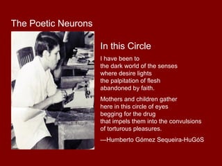 In this Circle 
I have been to 
the dark world of the senses 
where desire lights 
the palpitation of flesh 
abandoned by faith. 
Mothers and children gather 
here in this circle of eyes 
begging for the drug 
that impels them into the convulsions 
of torturous pleasures. 
—Humberto Gómez Sequeira-HuGóS 
The Poetic Neurons 

