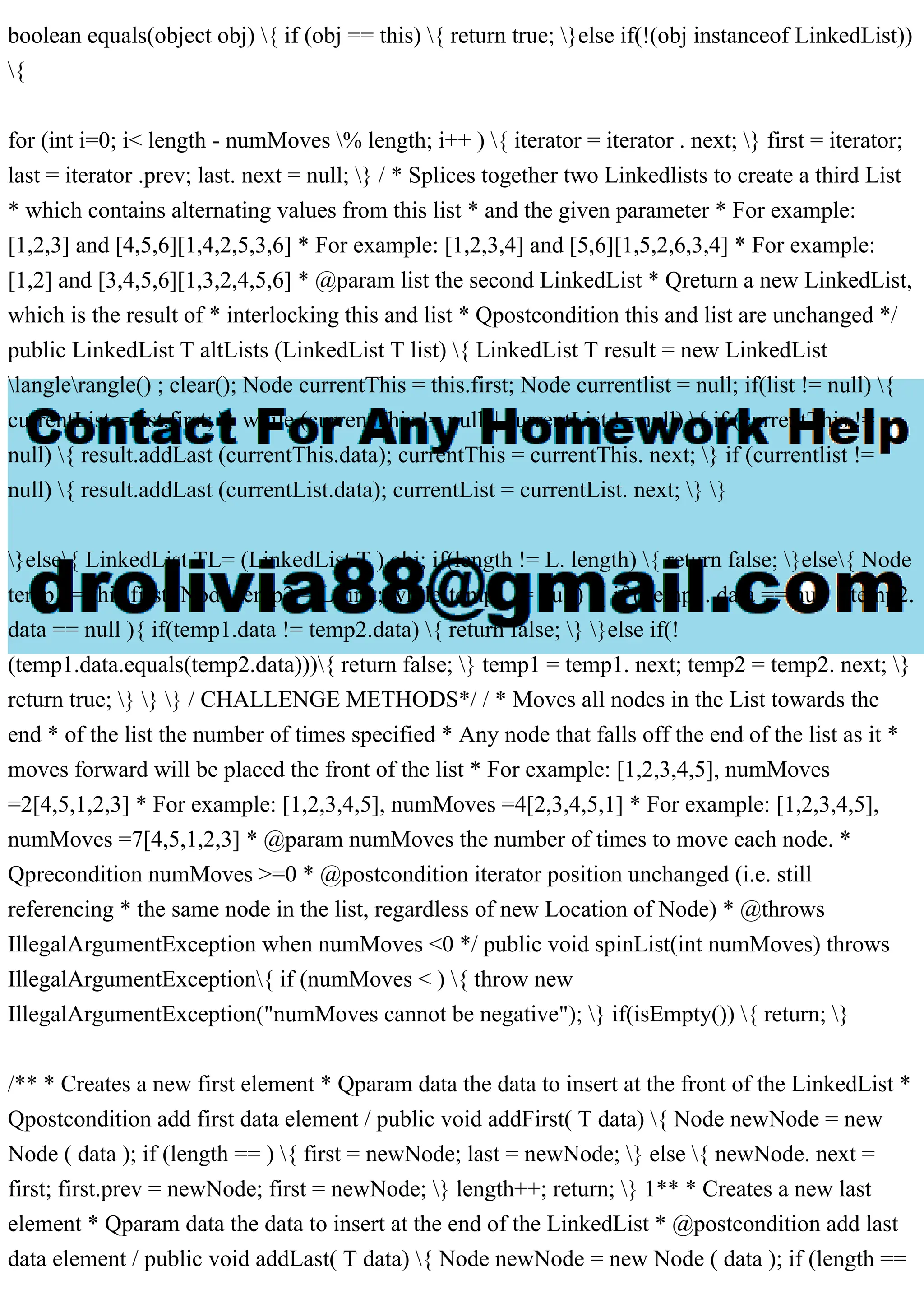 boolean equals(object obj) { if (obj == this) { return true; }else if(!(obj instanceof LinkedList))
{
for (int i=0; i< length - numMoves % length; i++ ) { iterator = iterator . next; } first = iterator;
last = iterator .prev; last. next = null; } / * Splices together two Linkedlists to create a third List
* which contains alternating values from this list * and the given parameter * For example:
[1,2,3] and [4,5,6][1,4,2,5,3,6] * For example: [1,2,3,4] and [5,6][1,5,2,6,3,4] * For example:
[1,2] and [3,4,5,6][1,3,2,4,5,6] * @param list the second LinkedList * Qreturn a new LinkedList,
which is the result of * interlocking this and list * Qpostcondition this and list are unchanged */
public LinkedList T altLists (LinkedList T list) { LinkedList T result = new LinkedList
langlerangle() ; clear(); Node currentThis = this.first; Node currentlist = null; if(list != null) {
currentList = list.first; } while (currentThis != null || currentList != null) { if (currentThis !=
null) { result.addLast (currentThis.data); currentThis = currentThis. next; } if (currentlist !=
null) { result.addLast (currentList.data); currentList = currentList. next; } }
}else{ LinkedList TL= (LinkedList T ) obj; if(length != L. length) { return false; }else{ Node
temp1 = this.first; Node temp2 = L.first; while(temp1 != null) { if ( temp1. data == null || temp2.
data == null ){ if(temp1.data != temp2.data) { return false; } }else if(!
(temp1.data.equals(temp2.data))){ return false; } temp1 = temp1. next; temp2 = temp2. next; }
return true; } } } / CHALLENGE METHODS*/ / * Moves all nodes in the List towards the
end * of the list the number of times specified * Any node that falls off the end of the list as it *
moves forward will be placed the front of the list * For example: [1,2,3,4,5], numMoves
=2[4,5,1,2,3] * For example: [1,2,3,4,5], numMoves =4[2,3,4,5,1] * For example: [1,2,3,4,5],
numMoves =7[4,5,1,2,3] * @param numMoves the number of times to move each node. *
Qprecondition numMoves >=0 * @postcondition iterator position unchanged (i.e. still
referencing * the same node in the list, regardless of new Location of Node) * @throws
IllegalArgumentException when numMoves <0 */ public void spinList(int numMoves) throws
IllegalArgumentException{ if (numMoves < ) { throw new
IllegalArgumentException("numMoves cannot be negative"); } if(isEmpty()) { return; }
/** * Creates a new first element * Qparam data the data to insert at the front of the LinkedList *
Qpostcondition add first data element / public void addFirst( T data) { Node newNode = new
Node ( data ); if (length == ) { first = newNode; last = newNode; } else { newNode. next =
first; first.prev = newNode; first = newNode; } length++; return; } 1** * Creates a new last
element * Qparam data the data to insert at the end of the LinkedList * @postcondition add last
data element / public void addLast( T data) { Node newNode = new Node ( data ); if (length ==
 