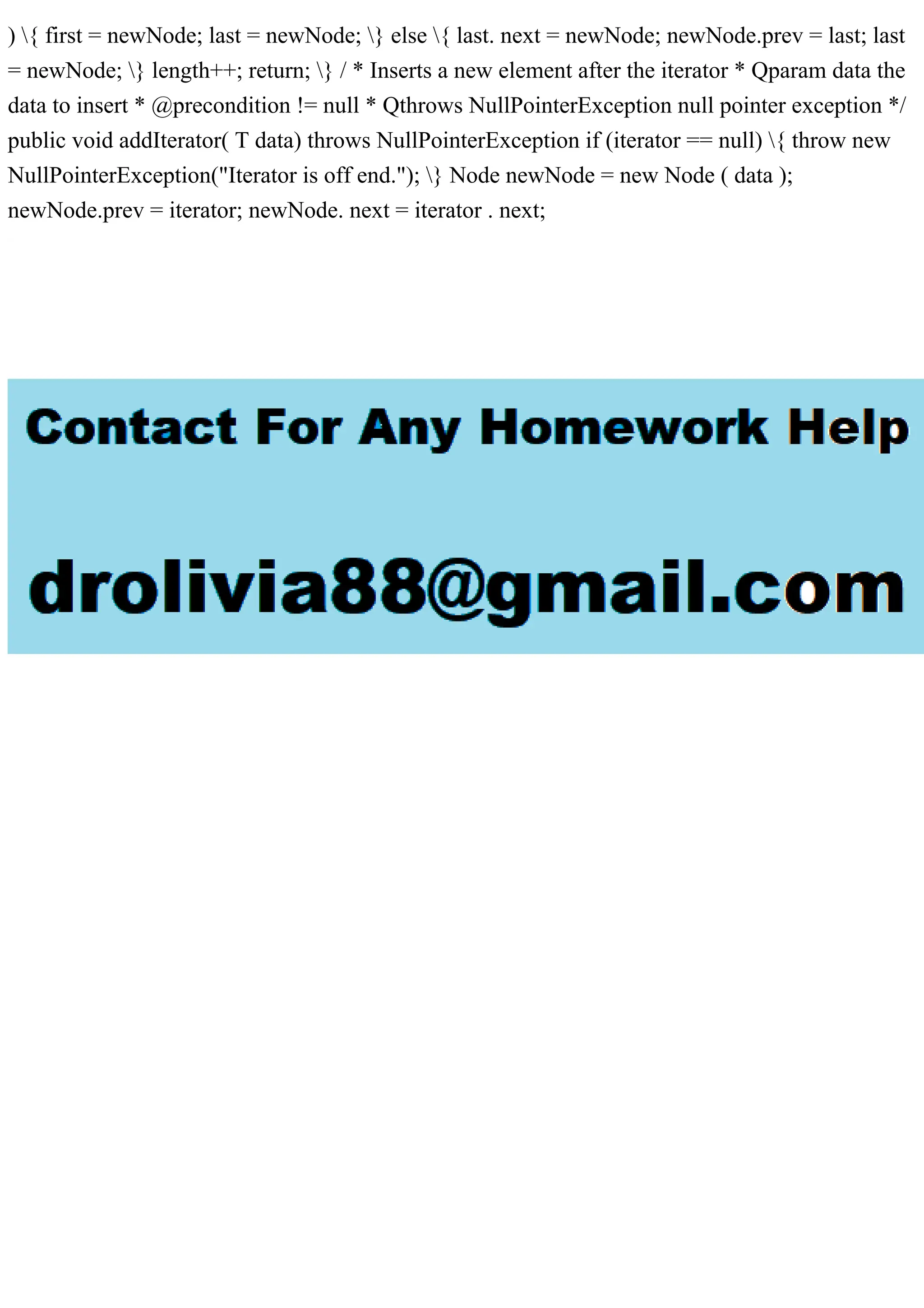 ) { first = newNode; last = newNode; } else { last. next = newNode; newNode.prev = last; last
= newNode; } length++; return; } / * Inserts a new element after the iterator * Qparam data the
data to insert * @precondition != null * Qthrows NullPointerException null pointer exception */
public void addIterator( T data) throws NullPointerException if (iterator == null) { throw new
NullPointerException("Iterator is off end."); } Node newNode = new Node ( data );
newNode.prev = iterator; newNode. next = iterator . next;
 