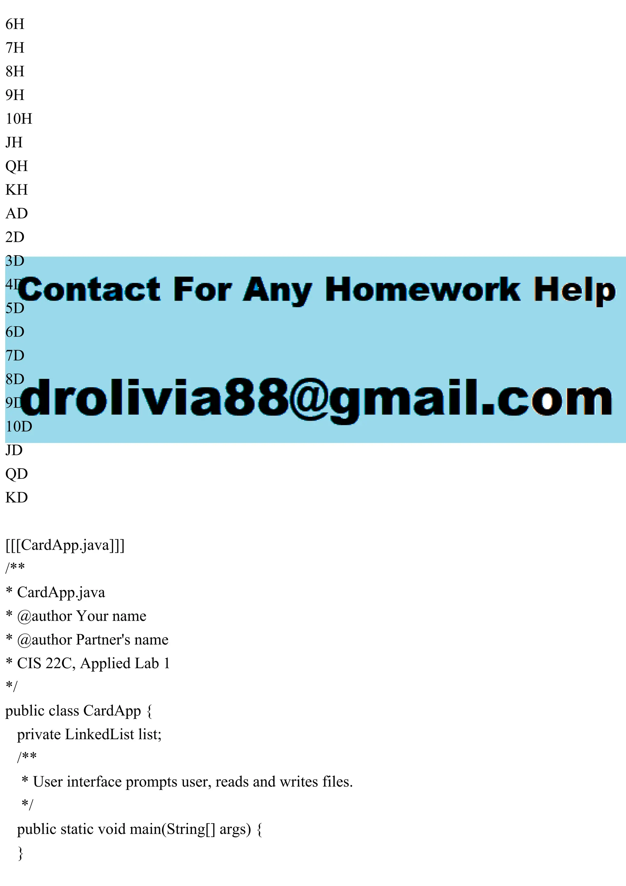6H
7H
8H
9H
10H
JH
QH
KH
AD
2D
3D
4D
5D
6D
7D
8D
9D
10D
JD
QD
KD
[[[CardApp.java]]]
/**
* CardApp.java
* @author Your name
* @author Partner's name
* CIS 22C, Applied Lab 1
*/
public class CardApp {
private LinkedList list;
/**
* User interface prompts user, reads and writes files.
*/
public static void main(String[] args) {
}
 