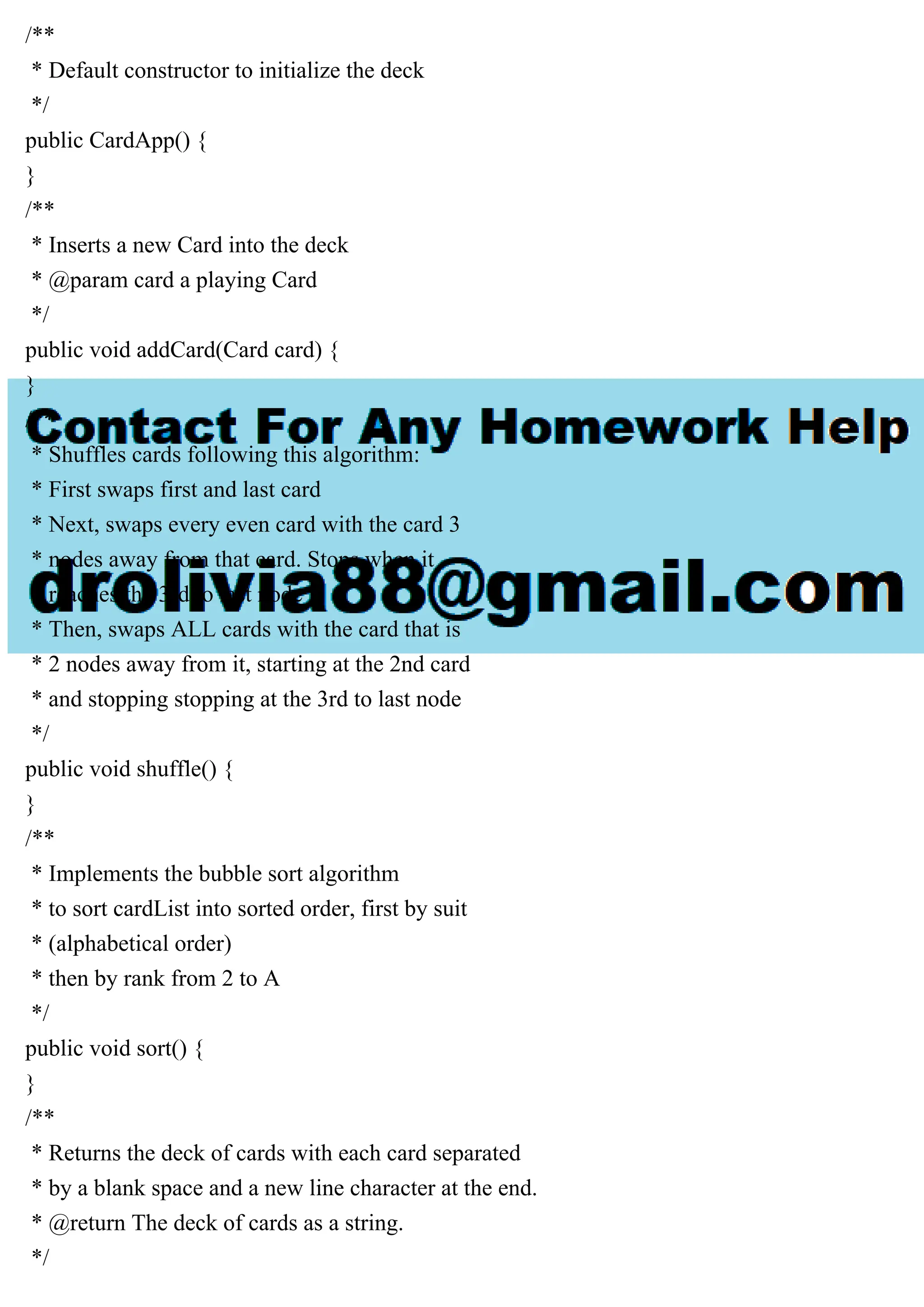 /**
* Default constructor to initialize the deck
*/
public CardApp() {
}
/**
* Inserts a new Card into the deck
* @param card a playing Card
*/
public void addCard(Card card) {
}
/**
* Shuffles cards following this algorithm:
* First swaps first and last card
* Next, swaps every even card with the card 3
* nodes away from that card. Stops when it
* reaches the 3rd to last node
* Then, swaps ALL cards with the card that is
* 2 nodes away from it, starting at the 2nd card
* and stopping stopping at the 3rd to last node
*/
public void shuffle() {
}
/**
* Implements the bubble sort algorithm
* to sort cardList into sorted order, first by suit
* (alphabetical order)
* then by rank from 2 to A
*/
public void sort() {
}
/**
* Returns the deck of cards with each card separated
* by a blank space and a new line character at the end.
* @return The deck of cards as a string.
*/
 