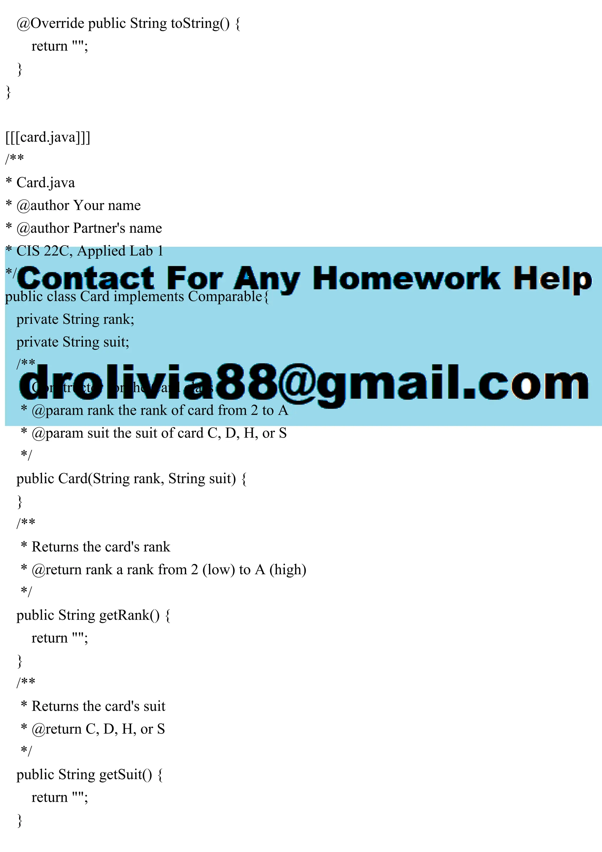 @Override public String toString() {
return "";
}
}
[[[card.java]]]
/**
* Card.java
* @author Your name
* @author Partner's name
* CIS 22C, Applied Lab 1
*/
public class Card implements Comparable{
private String rank;
private String suit;
/**
* Constructor for the Card class
* @param rank the rank of card from 2 to A
* @param suit the suit of card C, D, H, or S
*/
public Card(String rank, String suit) {
}
/**
* Returns the card's rank
* @return rank a rank from 2 (low) to A (high)
*/
public String getRank() {
return "";
}
/**
* Returns the card's suit
* @return C, D, H, or S
*/
public String getSuit() {
return "";
}
 