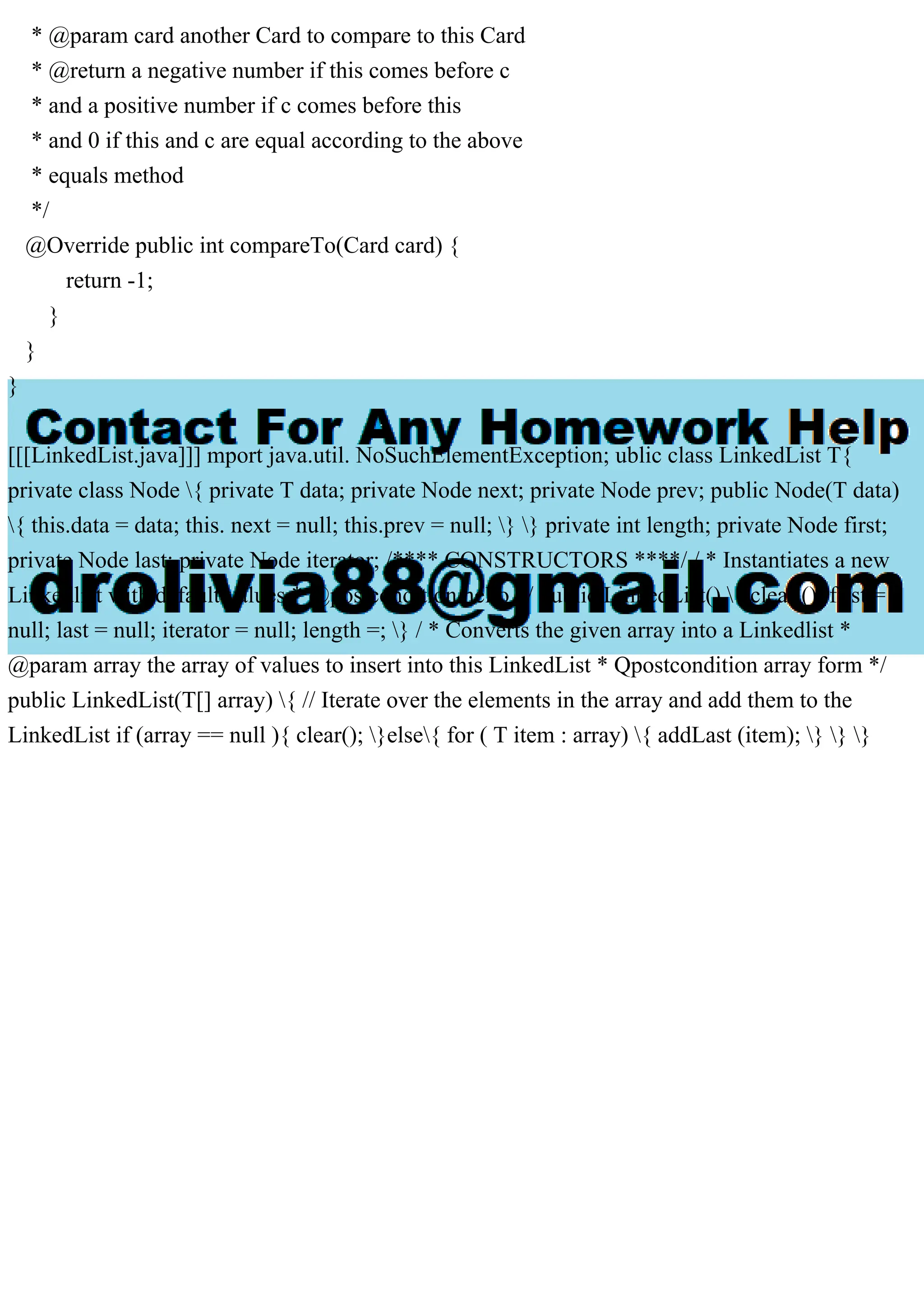 * @param card another Card to compare to this Card
* @return a negative number if this comes before c
* and a positive number if c comes before this
* and 0 if this and c are equal according to the above
* equals method
*/
@Override public int compareTo(Card card) {
return -1;
}
}
}
[[[LinkedList.java]]] mport java.util. NoSuchElementException; ublic class LinkedList T{
private class Node { private T data; private Node next; private Node prev; public Node(T data)
{ this.data = data; this. next = null; this.prev = null; } } private int length; private Node first;
private Node last; private Node iterator; /**** CONSTRUCTORS ****/ / * Instantiates a new
Linkedlist with default values * @postcondition hello */ public LinkedList() { clear (); first =
null; last = null; iterator = null; length =; } / * Converts the given array into a Linkedlist *
@param array the array of values to insert into this LinkedList * Qpostcondition array form */
public LinkedList(T[] array) { // Iterate over the elements in the array and add them to the
LinkedList if (array == null ){ clear(); }else{ for ( T item : array) { addLast (item); } } }
 