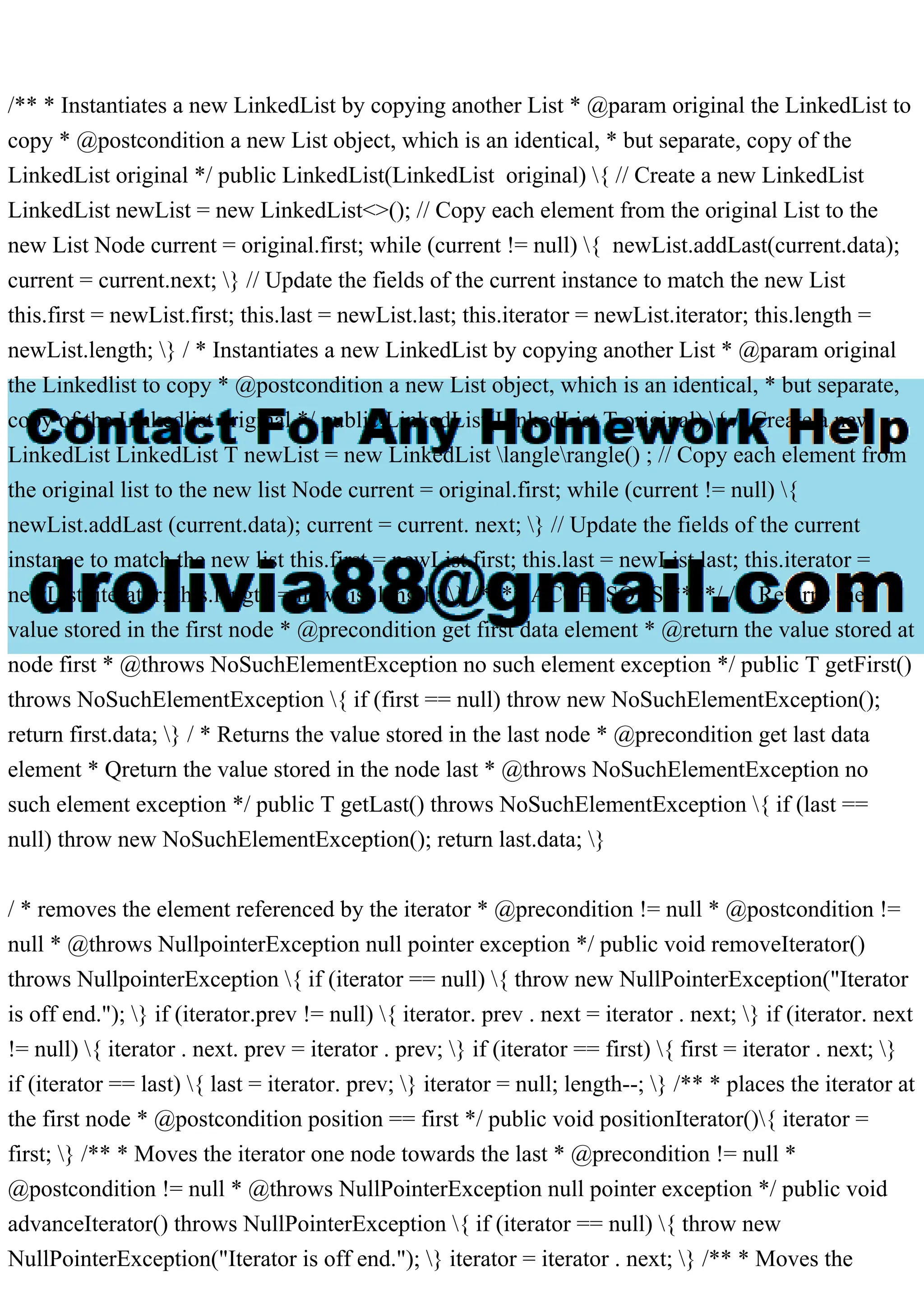 /** * Instantiates a new LinkedList by copying another List * @param original the LinkedList to
copy * @postcondition a new List object, which is an identical, * but separate, copy of the
LinkedList original */ public LinkedList(LinkedList original) { // Create a new LinkedList
LinkedList newList = new LinkedList<>(); // Copy each element from the original List to the
new List Node current = original.first; while (current != null) { newList.addLast(current.data);
current = current.next; } // Update the fields of the current instance to match the new List
this.first = newList.first; this.last = newList.last; this.iterator = newList.iterator; this.length =
newList.length; } / * Instantiates a new LinkedList by copying another List * @param original
the Linkedlist to copy * @postcondition a new List object, which is an identical, * but separate,
copy of the Linkedlist original */ public LinkedList(LinkedList T original) { // Create a new
LinkedList LinkedList T newList = new LinkedList langlerangle() ; // Copy each element from
the original list to the new list Node current = original.first; while (current != null) {
newList.addLast (current.data); current = current. next; } // Update the fields of the current
instance to match the new list this.first = newList.first; this.last = newList.last; this.iterator =
newList. iterator; this.length = newList.length; } /**** ACCESSORS ****/ / * Returns the
value stored in the first node * @precondition get first data element * @return the value stored at
node first * @throws NoSuchElementException no such element exception */ public T getFirst()
throws NoSuchElementException { if (first == null) throw new NoSuchElementException();
return first.data; } / * Returns the value stored in the last node * @precondition get last data
element * Qreturn the value stored in the node last * @throws NoSuchElementException no
such element exception */ public T getLast() throws NoSuchElementException { if (last ==
null) throw new NoSuchElementException(); return last.data; }
/ * removes the element referenced by the iterator * @precondition != null * @postcondition !=
null * @throws NullpointerException null pointer exception */ public void removeIterator()
throws NullpointerException { if (iterator == null) { throw new NullPointerException("Iterator
is off end."); } if (iterator.prev != null) { iterator. prev . next = iterator . next; } if (iterator. next
!= null) { iterator . next. prev = iterator . prev; } if (iterator == first) { first = iterator . next; }
if (iterator == last) { last = iterator. prev; } iterator = null; length--; } /** * places the iterator at
the first node * @postcondition position == first */ public void positionIterator(){ iterator =
first; } /** * Moves the iterator one node towards the last * @precondition != null *
@postcondition != null * @throws NullPointerException null pointer exception */ public void
advanceIterator() throws NullPointerException { if (iterator == null) { throw new
NullPointerException("Iterator is off end."); } iterator = iterator . next; } /** * Moves the
 