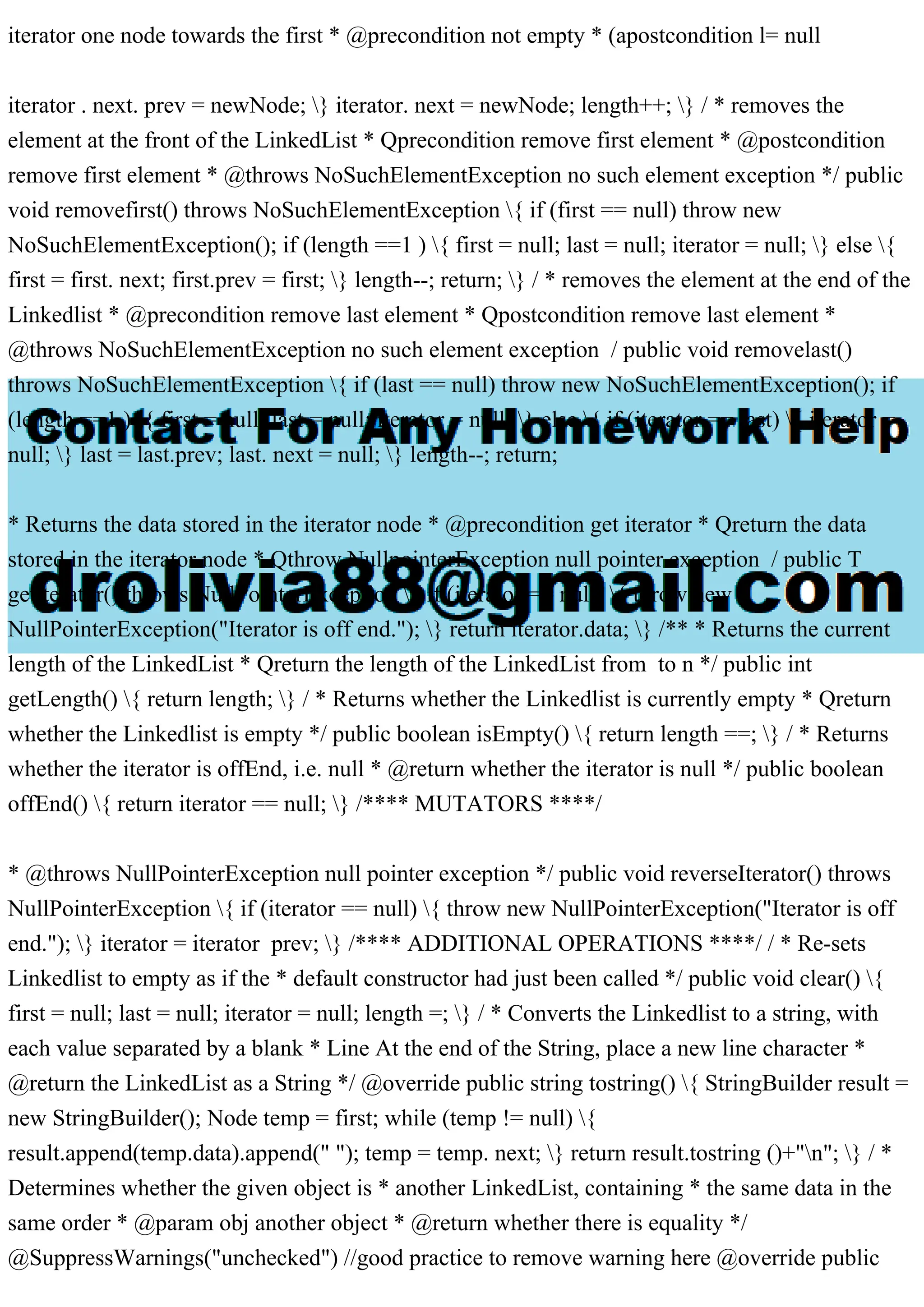 iterator one node towards the first * @precondition not empty * (apostcondition l= null
iterator . next. prev = newNode; } iterator. next = newNode; length++; } / * removes the
element at the front of the LinkedList * Qprecondition remove first element * @postcondition
remove first element * @throws NoSuchElementException no such element exception */ public
void removefirst() throws NoSuchElementException { if (first == null) throw new
NoSuchElementException(); if (length ==1 ) { first = null; last = null; iterator = null; } else {
first = first. next; first.prev = first; } length--; return; } / * removes the element at the end of the
Linkedlist * @precondition remove last element * Qpostcondition remove last element *
@throws NoSuchElementException no such element exception / public void removelast()
throws NoSuchElementException { if (last == null) throw new NoSuchElementException(); if
(length ==1 ) { first = null; last = null; iterator = null; } else { if (iterator == last) { iterator =
null; } last = last.prev; last. next = null; } length--; return;
* Returns the data stored in the iterator node * @precondition get iterator * Qreturn the data
stored in the iterator node * Qthrow NullpointerException null pointer exception / public T
getiterator() throws NullPointerException { if (iterator == null) { throw new
NullPointerException("Iterator is off end."); } return iterator.data; } /** * Returns the current
length of the LinkedList * Qreturn the length of the LinkedList from to n */ public int
getLength() { return length; } / * Returns whether the Linkedlist is currently empty * Qreturn
whether the Linkedlist is empty */ public boolean isEmpty() { return length ==; } / * Returns
whether the iterator is offEnd, i.e. null * @return whether the iterator is null */ public boolean
offEnd() { return iterator == null; } /**** MUTATORS ****/
* @throws NullPointerException null pointer exception */ public void reverseIterator() throws
NullPointerException { if (iterator == null) { throw new NullPointerException("Iterator is off
end."); } iterator = iterator prev; } /**** ADDITIONAL OPERATIONS ****/ / * Re-sets
Linkedlist to empty as if the * default constructor had just been called */ public void clear() {
first = null; last = null; iterator = null; length =; } / * Converts the Linkedlist to a string, with
each value separated by a blank * Line At the end of the String, place a new line character *
@return the LinkedList as a String */ @override public string tostring() { StringBuilder result =
new StringBuilder(); Node temp = first; while (temp != null) {
result.append(temp.data).append(" "); temp = temp. next; } return result.tostring ()+"n"; } / *
Determines whether the given object is * another LinkedList, containing * the same data in the
same order * @param obj another object * @return whether there is equality */
@SuppressWarnings("unchecked") //good practice to remove warning here @override public
 