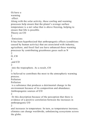 O) have a
warming
effect.
Along with the solar activity, these cooling and warming
processes help ensure that the planet’s average surface
temperature is a net value that is above freezing, helping to
ensure that life is possible.
Theory on CO
2
Emissions
It has been hypothesized that anthropogenic effects (conditions
caused by human activity) that are associated with industry,
agriculture, and fossil fuel use have enhanced these warming
processes by contributing greenhouse gases such as N
2
O, CH
4
,and CO
2
into the troposphere. As a result, CO
2
is believed to contribute the most to the atmospheric warming
process.
Pollution
Pollution
is a substance that produces a detrimental change in the
environment because of its composition and abundance.
Anthropogenic sources of CO
2
fit this description because of the perception that there is
evidence of a positive correlation between the increases in
anthropogenic CO
2
and increases in temperature. In turn, as temperatures increase,
climates can change worldwide, unbalancing ecosystems across
the globe.
 