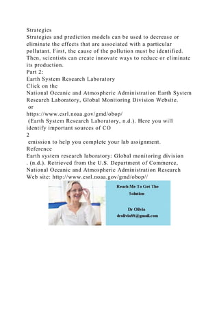 Strategies
Strategies and prediction models can be used to decrease or
eliminate the effects that are associated with a particular
pollutant. First, the cause of the pollution must be identified.
Then, scientists can create innovate ways to reduce or eliminate
its production.
Part 2:
Earth System Research Laboratory
Click on the
National Oceanic and Atmospheric Administration Earth System
Research Laboratory, Global Monitoring Division Website.
or
https://www.esrl.noaa.gov/gmd/obop/
(Earth System Research Laboratory, n.d.). Here you will
identify important sources of CO
2
emission to help you complete your lab assignment.
Reference
Earth system research laboratory: Global monitoring division
. (n.d.). Retrieved from the U.S. Department of Commerce,
National Oceanic and Atmospheric Administration Research
Web site: http://www.esrl.noaa.gov/gmd/obop//
 
