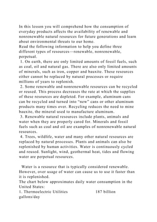 In this lesson you will comprehend how the consumption of
everyday products affects the availability of renewable and
nonrenewable natural resources for future generations and learn
about environmental threats to our home.
Read the following information to help you define three
different types of resources—renewable, nonrenewable,
perpetual.
1. On earth, there are only limited amounts of fossil fuels, such
as coal, oil and natural gas. There are also only limited amounts
of minerals, such as iron, copper and bauxite. These resources
either cannot be replaced by natural processes or require
millions of years to replenish.
2. Some renewable and nonrenewable resources can be recycled
or reused. This process decreases the rate at which the supplies
of these resources are depleted. For example, aluminum cans
can be recycled and turned into “new” cans or other aluminum
products many times over. Recycling reduces the need to mine
bauxite, the mineral used to manufacture aluminum.
3. Renewable natural resources include plants, animals and
water when they are properly cared for. Minerals and fossil
fuels such as coal and oil are examples of nonrenewable natural
resources.
4. Trees, wildlife, water and many other natural resources are
replaced by natural processes. Plants and animals can also be
replenished by human activities. Water is continuously cycled
and reused. Sunlight, wind, geothermal heat, tides and flowing
water are perpetual resources.
Water is a resource that is typically considered renewable.
However, over usage of water can cause us to use it faster than
it is replenished.
The chart below approximates daily water consumption in the
United States:
1. Thermoelectric Utilities 187 billion
gallons/day
 
