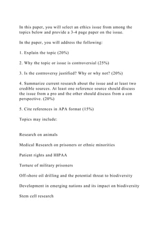 In this paper, you will select an ethics issue from among the
topics below and provide a 3-4 page paper on the issue.
In the paper, you will address the following:
1. Explain the topic (20%)
2. Why the topic or issue is controversial (25%)
3. Is the controversy justified? Why or why not? (20%)
4. Summarize current research about the issue and at least two
credible sources. At least one reference source should discuss
the issue from a pro and the other should discuss from a con
perspective. (20%)
5. Cite references in APA format (15%)
Topics may include:
Research on animals
Medical Research on prisoners or ethnic minorities
Patient rights and HIPAA
Torture of military prisoners
Off-shore oil drilling and the potential threat to biodiversity
Development in emerging nations and its impact on biodiversity
Stem cell research
 