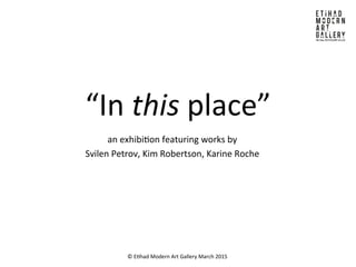 “In	
  this	
  place”	
  
an	
  exhibi/on	
  featuring	
  works	
  by	
  	
  
Svilen	
  Petrov,	
  Kim	
  Robertson,	
  Karine	
  Roche	
  
©	
  E/had	
  Modern	
  Art	
  Gallery	
  March	
  2015	
  
 