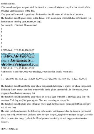 month and day.
If the month and year are provided, the function returns all visits occurred in that month of the
provided year regardless of the day.
If no year and/or month is provided, the function should return all visits for all patients.
The function should ignore visits in the dataset with incomplete or invalid date information (i.e.
dates that are missing year, month, or day).
For example, if the text file contained:
1
2
3
4
5
6
1,2022-06-01,37.2,72,16,120,80,97
1,2022-09-15,37.5,73,18,125,82,96
2,2022-07-10,36.9,69,18,123,80,96
2,2023-01-03,37.1,71,19,124,81,97
3,2022-08-05,37.3,74,20,126,83,95
3,2023-03-01,37.4,75,18,123,79,98
And month: 6 and year 2022 was provided, your function should return this:
1
[(1, ['2022-06-01', 37.2, 72, 16, 120, 80, 97]), (2, ['2022-06-10', 36.9, 69, 18, 123, 80, 96])]
The function should handle the case where the patient dictionary is empty, or where the patient
dictionary is not empty, but there are no visits in the given year/month . In these cases, your
program should return an empty list.
The function should handle the case where an invalid year or month is provided (e.g, the 14th
month or 35th day, etc) by ignoring the filter and returning an empty list.
The function should return a list of tuples where each tuple contains the patient ID (an integer)
and visit (a list).
The visit list should contain the following information in this order: date (a string in the format
'yyyy-mm-dd'), temperature (a float), heart rate (an integer), respiratory rate (an integer), systolic
blood pressure (an integer), diastolic blood pressure (an integer), and oxygen saturation (an
integer).
FUNCTION SIX:
 
