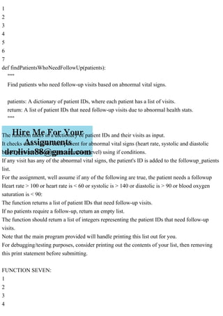 1
2
3
4
5
6
7
def findPatientsWhoNeedFollowUp(patients):
"""
Find patients who need follow-up visits based on abnormal vital signs.
patients: A dictionary of patient IDs, where each patient has a list of visits.
return: A list of patient IDs that need follow-up visits due to abnormal health stats.
"""
The function takes in a dictionary of patient IDs and their visits as input.
It checks each visit of each patient for abnormal vital signs (heart rate, systolic and diastolic
blood pressure, and oxygen saturation level) using if conditions.
If any visit has any of the abnormal vital signs, the patient's ID is added to the followup_patients
list.
For the assignment, well assume if any of the following are true, the patient needs a followup
Heart rate > 100 or heart rate is < 60 or systolic is > 140 or diastolic is > 90 or blood oxygen
saturation is < 90:
The function returns a list of patient IDs that need follow-up visits.
If no patients require a follow-up, return an empty list.
The function should return a list of integers representing the patient IDs that need follow-up
visits.
Note that the main program provided will handle printing this list out for you.
For debugging/testing purposes, consider printing out the contents of your list, then removing
this print statement before submitting.
FUNCTION SEVEN:
1
2
3
4
 