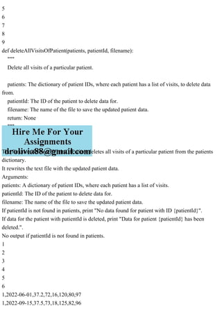 5
6
7
8
9
def deleteAllVisitsOfPatient(patients, patientId, filename):
"""
Delete all visits of a particular patient.
patients: The dictionary of patient IDs, where each patient has a list of visits, to delete data
from.
patientId: The ID of the patient to delete data for.
filename: The name of the file to save the updated patient data.
return: None
"""
The function deleteAllVisitsOfPatient deletes all visits of a particular patient from the patients
dictionary.
It rewrites the text file with the updated patient data.
Arguments:
patients: A dictionary of patient IDs, where each patient has a list of visits.
patientId: The ID of the patient to delete data for.
filename: The name of the file to save the updated patient data.
If patientId is not found in patients, print "No data found for patient with ID {patientId}".
If data for the patient with patientId is deleted, print "Data for patient {patientId} has been
deleted.".
No output if patientId is not found in patients.
1
2
3
4
5
6
1,2022-06-01,37.2,72,16,120,80,97
1,2022-09-15,37.5,73,18,125,82,96
 