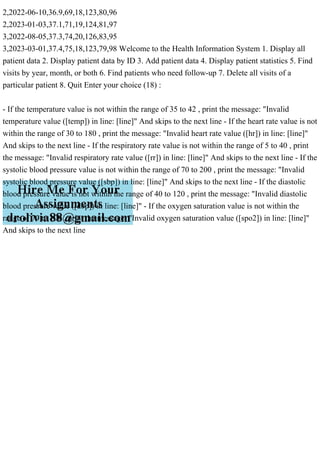 2,2022-06-10,36.9,69,18,123,80,96
2,2023-01-03,37.1,71,19,124,81,97
3,2022-08-05,37.3,74,20,126,83,95
3,2023-03-01,37.4,75,18,123,79,98 Welcome to the Health Information System 1. Display all
patient data 2. Display patient data by ID 3. Add patient data 4. Display patient statistics 5. Find
visits by year, month, or both 6. Find patients who need follow-up 7. Delete all visits of a
particular patient 8. Quit Enter your choice (18) :
- If the temperature value is not within the range of 35 to 42 , print the message: "Invalid
temperature value ([temp]) in line: [line]" And skips to the next line - If the heart rate value is not
within the range of 30 to 180 , print the message: "Invalid heart rate value ([hr]) in line: [line]"
And skips to the next line - If the respiratory rate value is not within the range of 5 to 40 , print
the message: "Invalid respiratory rate value ([rr]) in line: [line]" And skips to the next line - If the
systolic blood pressure value is not within the range of 70 to 200 , print the message: "Invalid
systolic blood pressure value ([sbp]) in line: [line]" And skips to the next line - If the diastolic
blood pressure value is not within the range of 40 to 120 , print the message: "Invalid diastolic
blood pressure value ([dbp]) in line: [line]" - If the oxygen saturation value is not within the
range of 70 to 100 , print the message: "Invalid oxygen saturation value ([spo2]) in line: [line]"
And skips to the next line
 