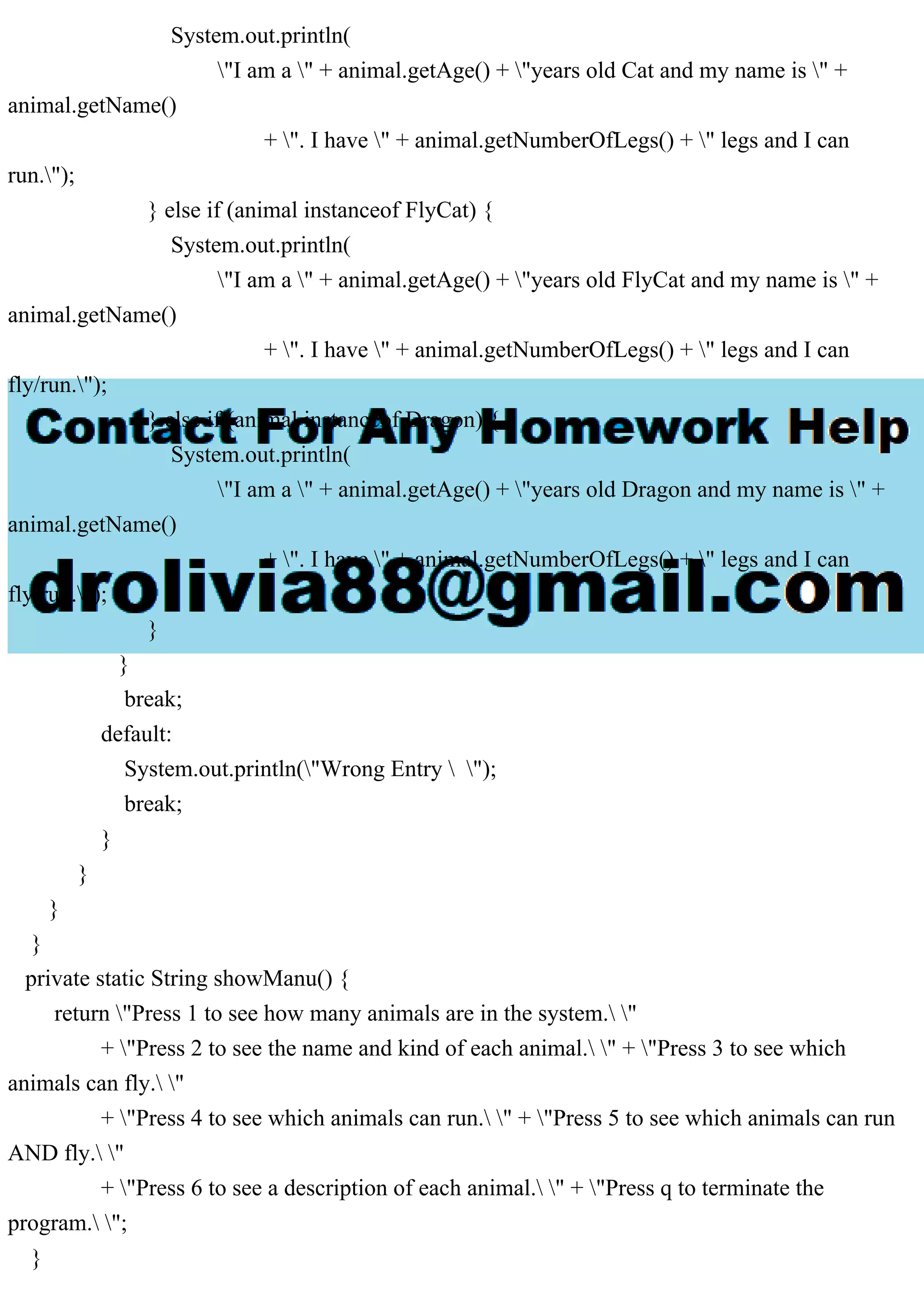 System.out.println(
"I am a " + animal.getAge() + "years old Cat and my name is " +
animal.getName()
+ ". I have " + animal.getNumberOfLegs() + " legs and I can
run.");
} else if (animal instanceof FlyCat) {
System.out.println(
"I am a " + animal.getAge() + "years old FlyCat and my name is " +
animal.getName()
+ ". I have " + animal.getNumberOfLegs() + " legs and I can
fly/run.");
} else if (animal instanceof Dragon) {
System.out.println(
"I am a " + animal.getAge() + "years old Dragon and my name is " +
animal.getName()
+ ". I have " + animal.getNumberOfLegs() + " legs and I can
fly/run.");
}
}
break;
default:
System.out.println("Wrong Entry  ");
break;
}
}
}
}
private static String showManu() {
return "Press 1 to see how many animals are in the system. "
+ "Press 2 to see the name and kind of each animal. " + "Press 3 to see which
animals can fly. "
+ "Press 4 to see which animals can run. " + "Press 5 to see which animals can run
AND fly. "
+ "Press 6 to see a description of each animal. " + "Press q to terminate the
program. ";
}
 