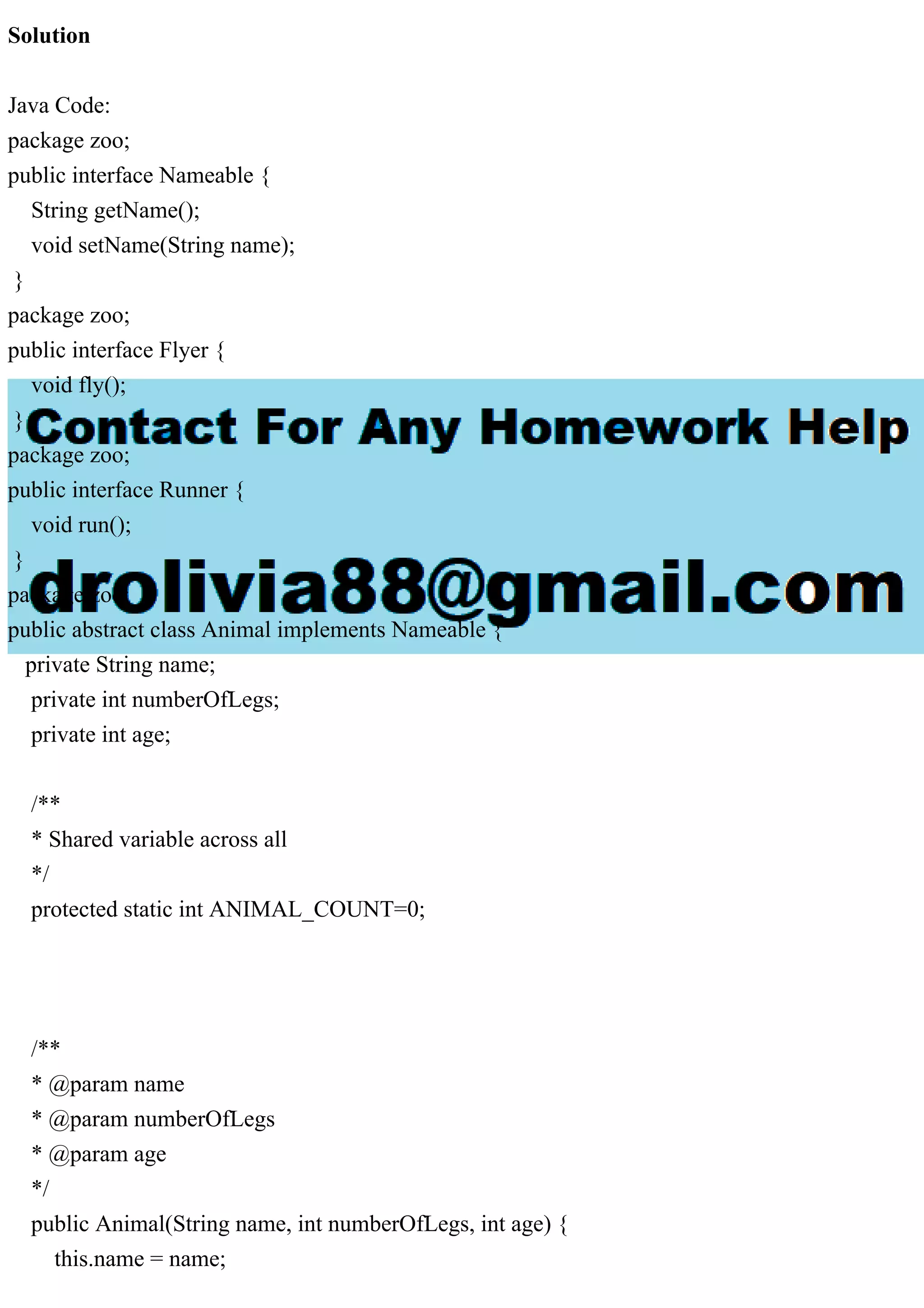 Solution
Java Code:
package zoo;
public interface Nameable {
String getName();
void setName(String name);
}
package zoo;
public interface Flyer {
void fly();
}
package zoo;
public interface Runner {
void run();
}
package zoo;
public abstract class Animal implements Nameable {
private String name;
private int numberOfLegs;
private int age;
/**
* Shared variable across all
*/
protected static int ANIMAL_COUNT=0;
/**
* @param name
* @param numberOfLegs
* @param age
*/
public Animal(String name, int numberOfLegs, int age) {
this.name = name;
 