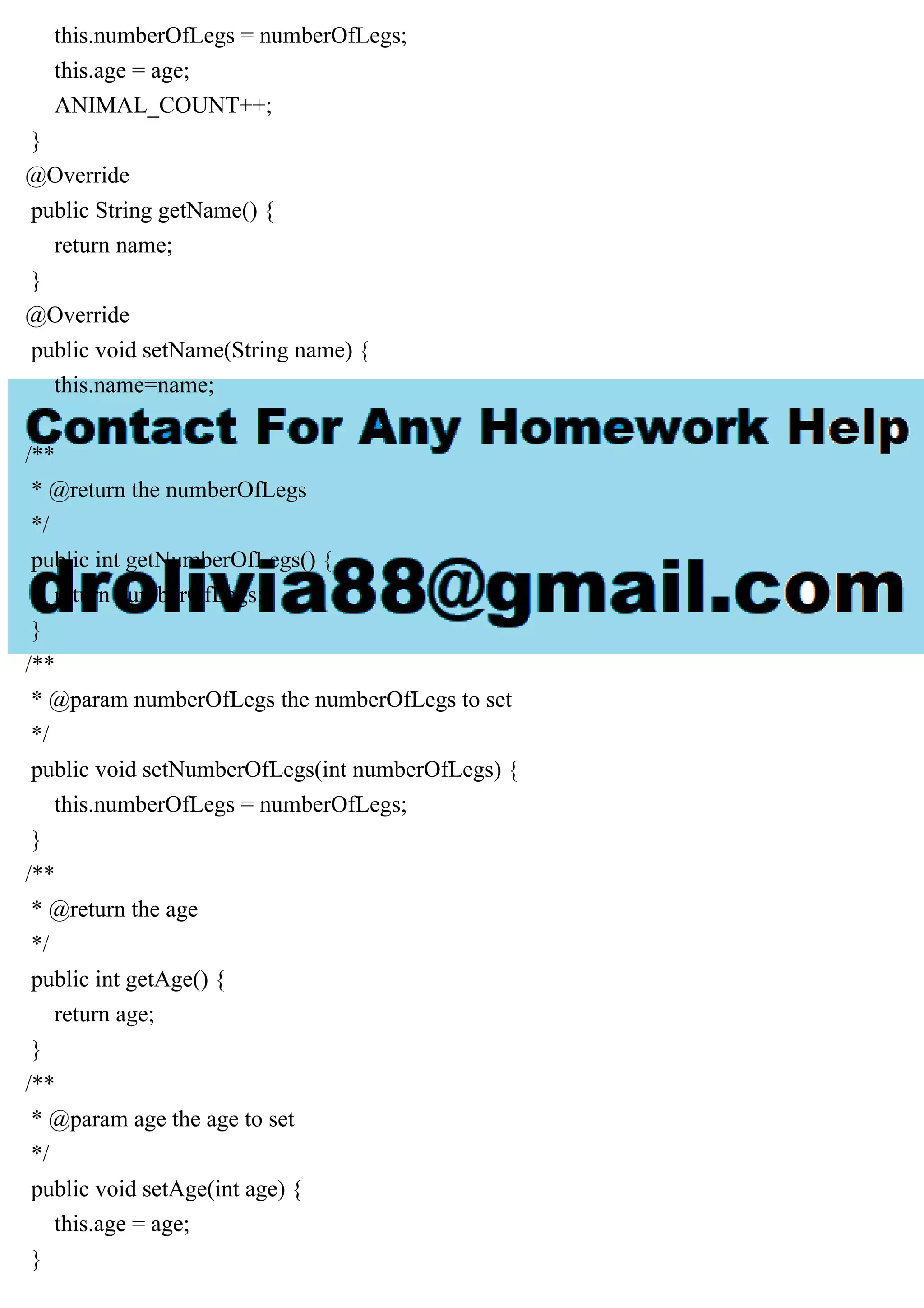 this.numberOfLegs = numberOfLegs;
this.age = age;
ANIMAL_COUNT++;
}
@Override
public String getName() {
return name;
}
@Override
public void setName(String name) {
this.name=name;
}
/**
* @return the numberOfLegs
*/
public int getNumberOfLegs() {
return numberOfLegs;
}
/**
* @param numberOfLegs the numberOfLegs to set
*/
public void setNumberOfLegs(int numberOfLegs) {
this.numberOfLegs = numberOfLegs;
}
/**
* @return the age
*/
public int getAge() {
return age;
}
/**
* @param age the age to set
*/
public void setAge(int age) {
this.age = age;
}
 