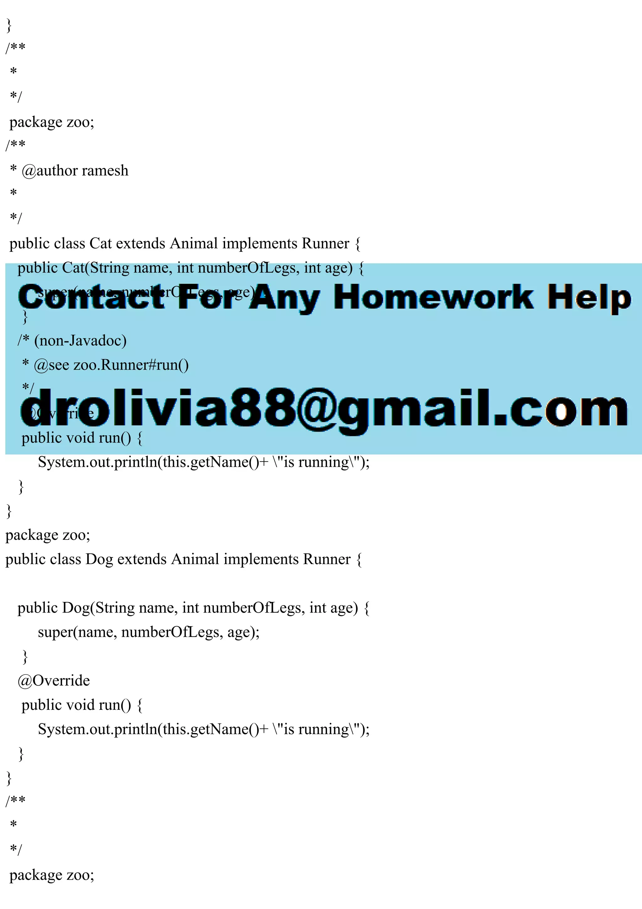 }
/**
*
*/
package zoo;
/**
* @author ramesh
*
*/
public class Cat extends Animal implements Runner {
public Cat(String name, int numberOfLegs, int age) {
super(name, numberOfLegs, age);
}
/* (non-Javadoc)
* @see zoo.Runner#run()
*/
@Override
public void run() {
System.out.println(this.getName()+ "is running");
}
}
package zoo;
public class Dog extends Animal implements Runner {
public Dog(String name, int numberOfLegs, int age) {
super(name, numberOfLegs, age);
}
@Override
public void run() {
System.out.println(this.getName()+ "is running");
}
}
/**
*
*/
package zoo;
 