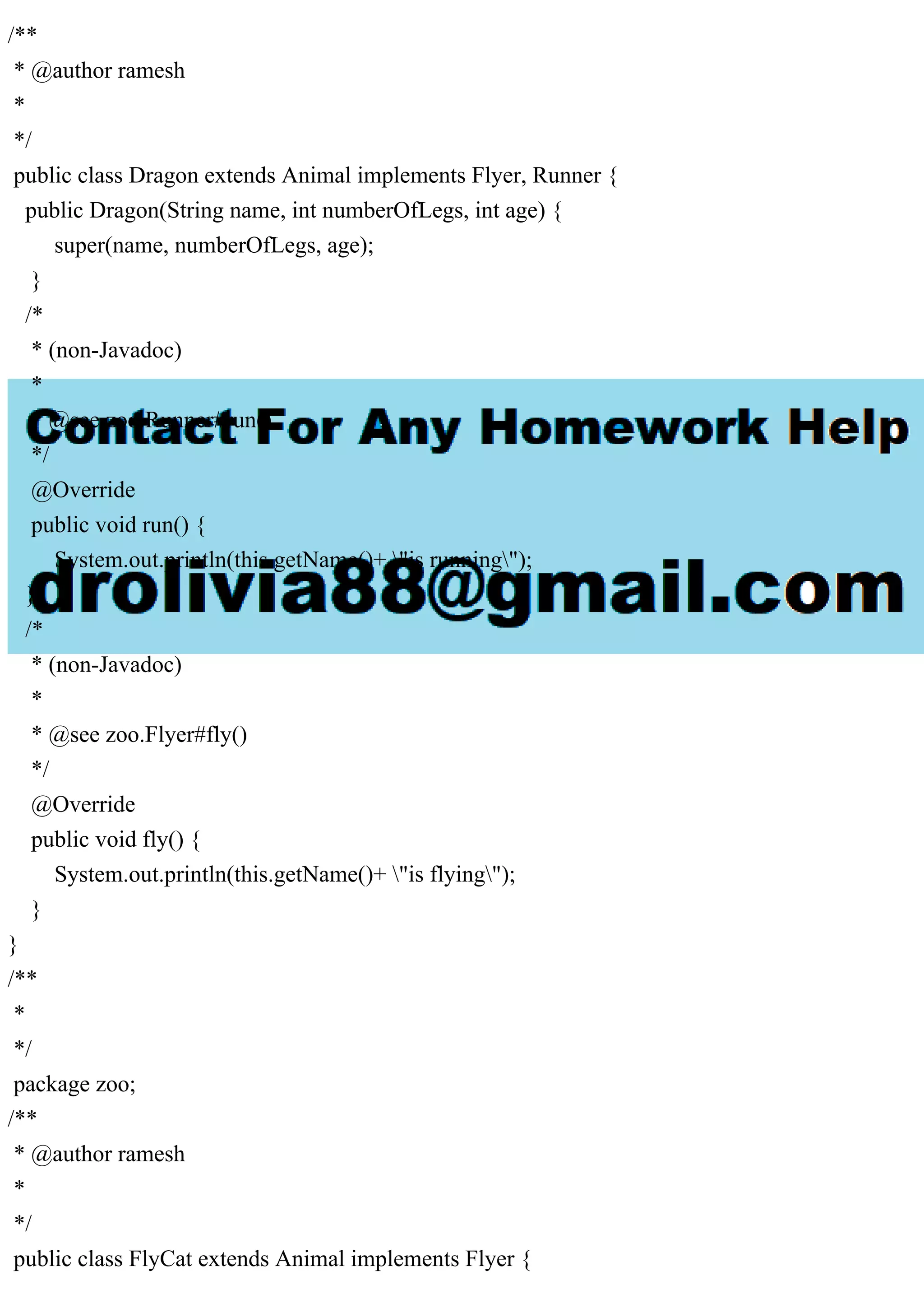 /**
* @author ramesh
*
*/
public class Dragon extends Animal implements Flyer, Runner {
public Dragon(String name, int numberOfLegs, int age) {
super(name, numberOfLegs, age);
}
/*
* (non-Javadoc)
*
* @see zoo.Runner#run()
*/
@Override
public void run() {
System.out.println(this.getName()+ "is running");
}
/*
* (non-Javadoc)
*
* @see zoo.Flyer#fly()
*/
@Override
public void fly() {
System.out.println(this.getName()+ "is flying");
}
}
/**
*
*/
package zoo;
/**
* @author ramesh
*
*/
public class FlyCat extends Animal implements Flyer {
 